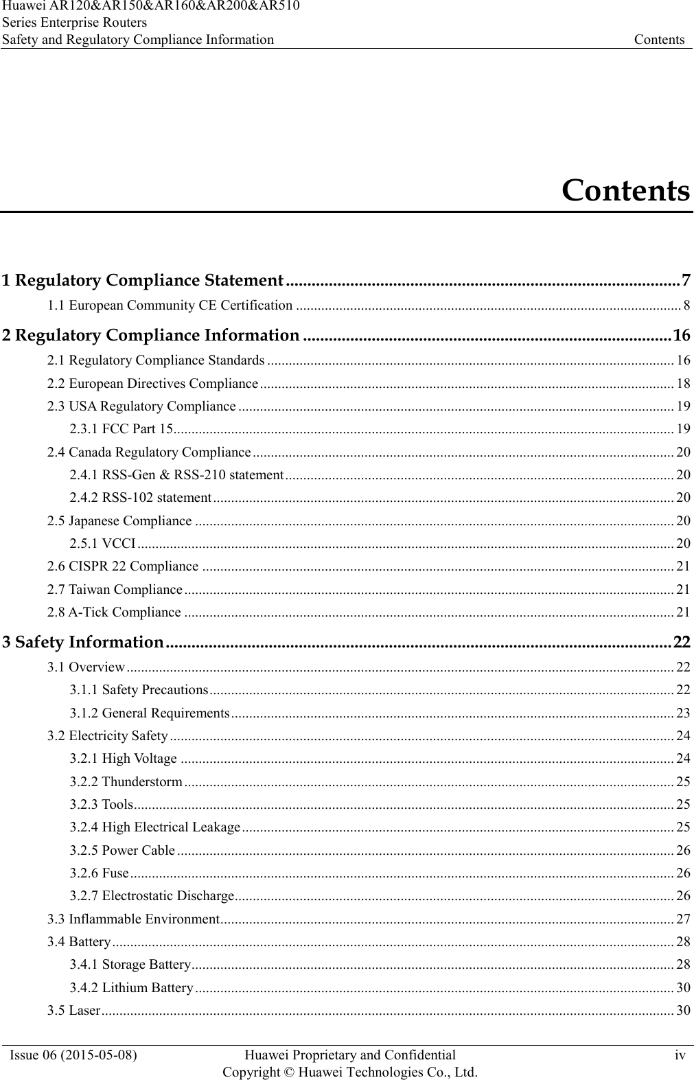 Huawei AR120&amp;AR150&amp;AR160&amp;AR200&amp;AR510 Series Enterprise Routers Safety and Regulatory Compliance Information Contents  Issue 06 (2015-05-08) Huawei Proprietary and Confidential           Copyright © Huawei Technologies Co., Ltd. iv  Contents 1 Regulatory Compliance Statement ............................................................................................ 7 1.1 European Community CE Certification ........................................................................................................... 8 2 Regulatory Compliance Information ...................................................................................... 16 2.1 Regulatory Compliance Standards ................................................................................................................. 16 2.2 European Directives Compliance ................................................................................................................... 18 2.3 USA Regulatory Compliance ......................................................................................................................... 19 2.3.1 FCC Part 15........................................................................................................................................... 19 2.4 Canada Regulatory Compliance ..................................................................................................................... 20 2.4.1 RSS-Gen &amp; RSS-210 statement ............................................................................................................ 20 2.4.2 RSS-102 statement ................................................................................................................................ 20 2.5 Japanese Compliance ..................................................................................................................................... 20 2.5.1 VCCI ..................................................................................................................................................... 20 2.6 CISPR 22 Compliance ................................................................................................................................... 21 2.7 Taiwan Compliance ........................................................................................................................................ 21 2.8 A-Tick Compliance ........................................................................................................................................ 21 3 Safety Information ...................................................................................................................... 22 3.1 Overview ........................................................................................................................................................ 22 3.1.1 Safety Precautions ................................................................................................................................. 22 3.1.2 General Requirements ........................................................................................................................... 23 3.2 Electricity Safety ............................................................................................................................................ 24 3.2.1 High Voltage ......................................................................................................................................... 24 3.2.2 Thunderstorm ........................................................................................................................................ 25 3.2.3 Tools ...................................................................................................................................................... 25 3.2.4 High Electrical Leakage ........................................................................................................................ 25 3.2.5 Power Cable .......................................................................................................................................... 26 3.2.6 Fuse ....................................................................................................................................................... 26 3.2.7 Electrostatic Discharge.......................................................................................................................... 26 3.3 Inflammable Environment .............................................................................................................................. 27 3.4 Battery ............................................................................................................................................................ 28 3.4.1 Storage Battery ...................................................................................................................................... 28 3.4.2 Lithium Battery ..................................................................................................................................... 30 3.5 Laser ............................................................................................................................................................... 30 