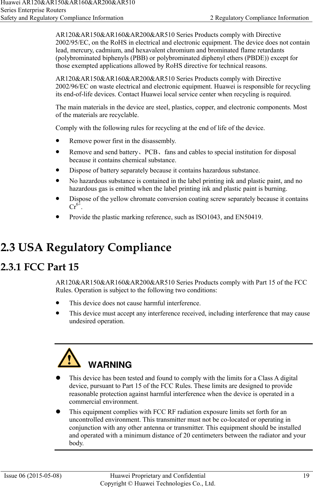 Huawei AR120&amp;AR150&amp;AR160&amp;AR200&amp;AR510 Series Enterprise Routers Safety and Regulatory Compliance Information 2 Regulatory Compliance Information  Issue 06 (2015-05-08) Huawei Proprietary and Confidential           Copyright © Huawei Technologies Co., Ltd. 19  AR120&amp;AR150&amp;AR160&amp;AR200&amp;AR510 Series Products comply with Directive 2002/95/EC, on the RoHS in electrical and electronic equipment. The device does not contain lead, mercury, cadmium, and hexavalent chromium and brominated flame retardants (polybrominated biphenyls (PBB) or polybrominated diphenyl ethers (PBDE)) except for those exempted applications allowed by RoHS directive for technical reasons. AR120&amp;AR150&amp;AR160&amp;AR200&amp;AR510 Series Products comply with Directive 2002/96/EC on waste electrical and electronic equipment. Huawei is responsible for recycling its end-of-life devices. Contact Huawei local service center when recycling is required. The main materials in the device are steel, plastics, copper, and electronic components. Most of the materials are recyclable. Comply with the following rules for recycling at the end of life of the device.  Remove power first in the disassembly.  Remove and send battery、PCB、fans and cables to special institution for disposal because it contains chemical substance.  Dispose of battery separately because it contains hazardous substance.  No hazardous substance is contained in the label printing ink and plastic paint, and no hazardous gas is emitted when the label printing ink and plastic paint is burning.  Dispose of the yellow chromate conversion coating screw separately because it contains Cr6+.  Provide the plastic marking reference, such as ISO1043, and EN50419. 2.3 USA Regulatory Compliance 2.3.1 FCC Part 15 AR120&amp;AR150&amp;AR160&amp;AR200&amp;AR510 Series Products comply with Part 15 of the FCC Rules. Operation is subject to the following two conditions:  This device does not cause harmful interference.  This device must accept any interference received, including interference that may cause undesired operation.      This device has been tested and found to comply with the limits for a Class A digital device, pursuant to Part 15 of the FCC Rules. These limits are designed to provide reasonable protection against harmful interference when the device is operated in a commercial environment.  This equipment complies with FCC RF radiation exposure limits set forth for an uncontrolled environment. This transmitter must not be co-located or operating in conjunction with any other antenna or transmitter. This equipment should be installed and operated with a minimum distance of 20 centimeters between the radiator and your body. WARNING