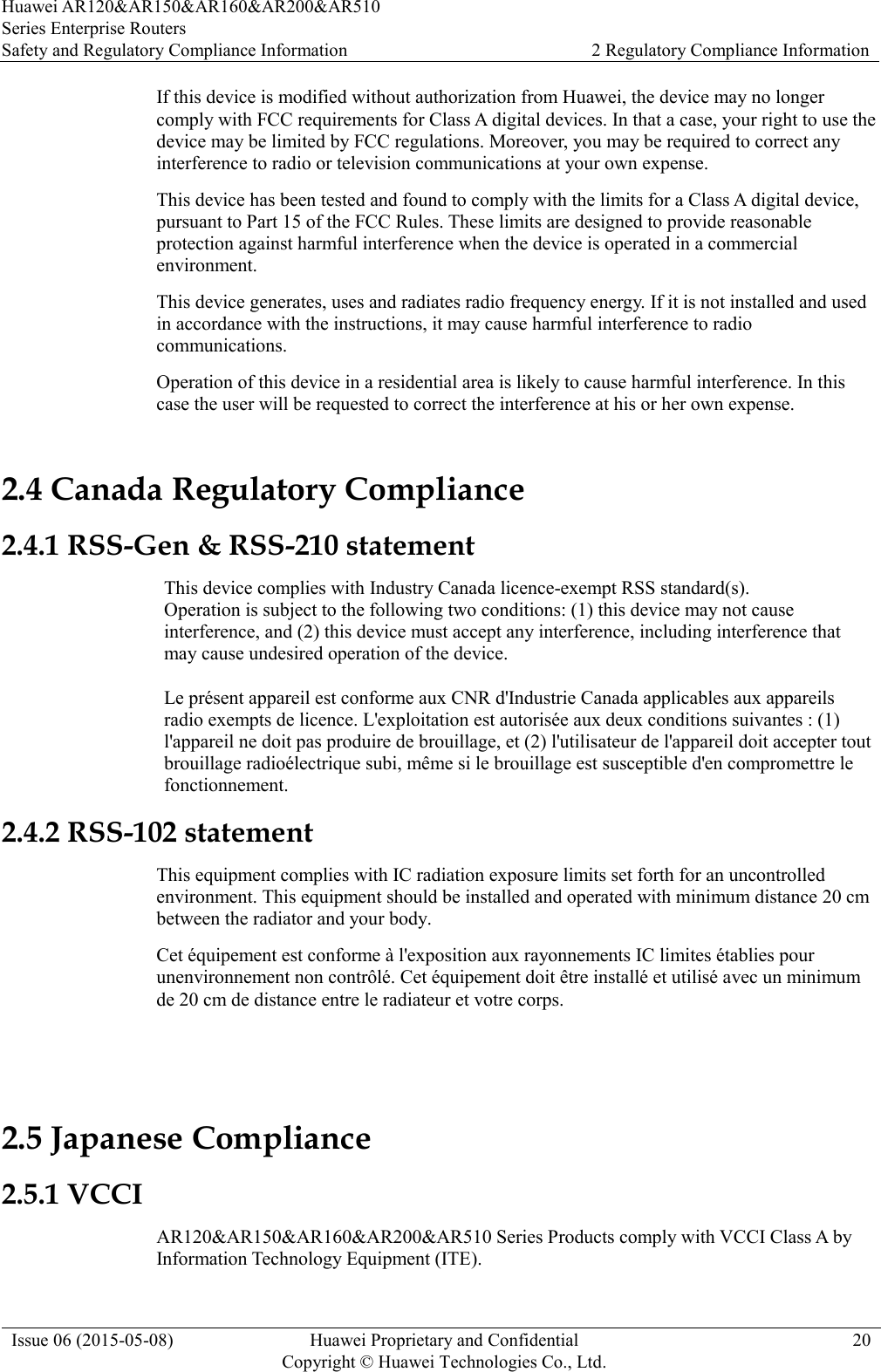 Huawei AR120&amp;AR150&amp;AR160&amp;AR200&amp;AR510 Series Enterprise Routers Safety and Regulatory Compliance Information 2 Regulatory Compliance Information  Issue 06 (2015-05-08) Huawei Proprietary and Confidential           Copyright © Huawei Technologies Co., Ltd. 20  If this device is modified without authorization from Huawei, the device may no longer comply with FCC requirements for Class A digital devices. In that a case, your right to use the device may be limited by FCC regulations. Moreover, you may be required to correct any interference to radio or television communications at your own expense. This device has been tested and found to comply with the limits for a Class A digital device, pursuant to Part 15 of the FCC Rules. These limits are designed to provide reasonable protection against harmful interference when the device is operated in a commercial environment. This device generates, uses and radiates radio frequency energy. If it is not installed and used in accordance with the instructions, it may cause harmful interference to radio communications. Operation of this device in a residential area is likely to cause harmful interference. In this case the user will be requested to correct the interference at his or her own expense. 2.4 Canada Regulatory Compliance 2.4.1 RSS-Gen &amp; RSS-210 statement This device complies with Industry Canada licence-exempt RSS standard(s). Operation is subject to the following two conditions: (1) this device may not cause interference, and (2) this device must accept any interference, including interference that may cause undesired operation of the device.  Le présent appareil est conforme aux CNR d&apos;Industrie Canada applicables aux appareils radio exempts de licence. L&apos;exploitation est autorisée aux deux conditions suivantes : (1) l&apos;appareil ne doit pas produire de brouillage, et (2) l&apos;utilisateur de l&apos;appareil doit accepter tout brouillage radioélectrique subi, même si le brouillage est susceptible d&apos;en compromettre le fonctionnement. 2.4.2 RSS-102 statement This equipment complies with IC radiation exposure limits set forth for an uncontrolled environment. This equipment should be installed and operated with minimum distance 20 cm between the radiator and your body. Cet équipement est conforme à l&apos;exposition aux rayonnements IC limites établies pour unenvironnement non contrôlé. Cet équipement doit être installé et utilisé avec un minimum de 20 cm de distance entre le radiateur et votre corps.  2.5 Japanese Compliance 2.5.1 VCCI AR120&amp;AR150&amp;AR160&amp;AR200&amp;AR510 Series Products comply with VCCI Class A by Information Technology Equipment (ITE).   