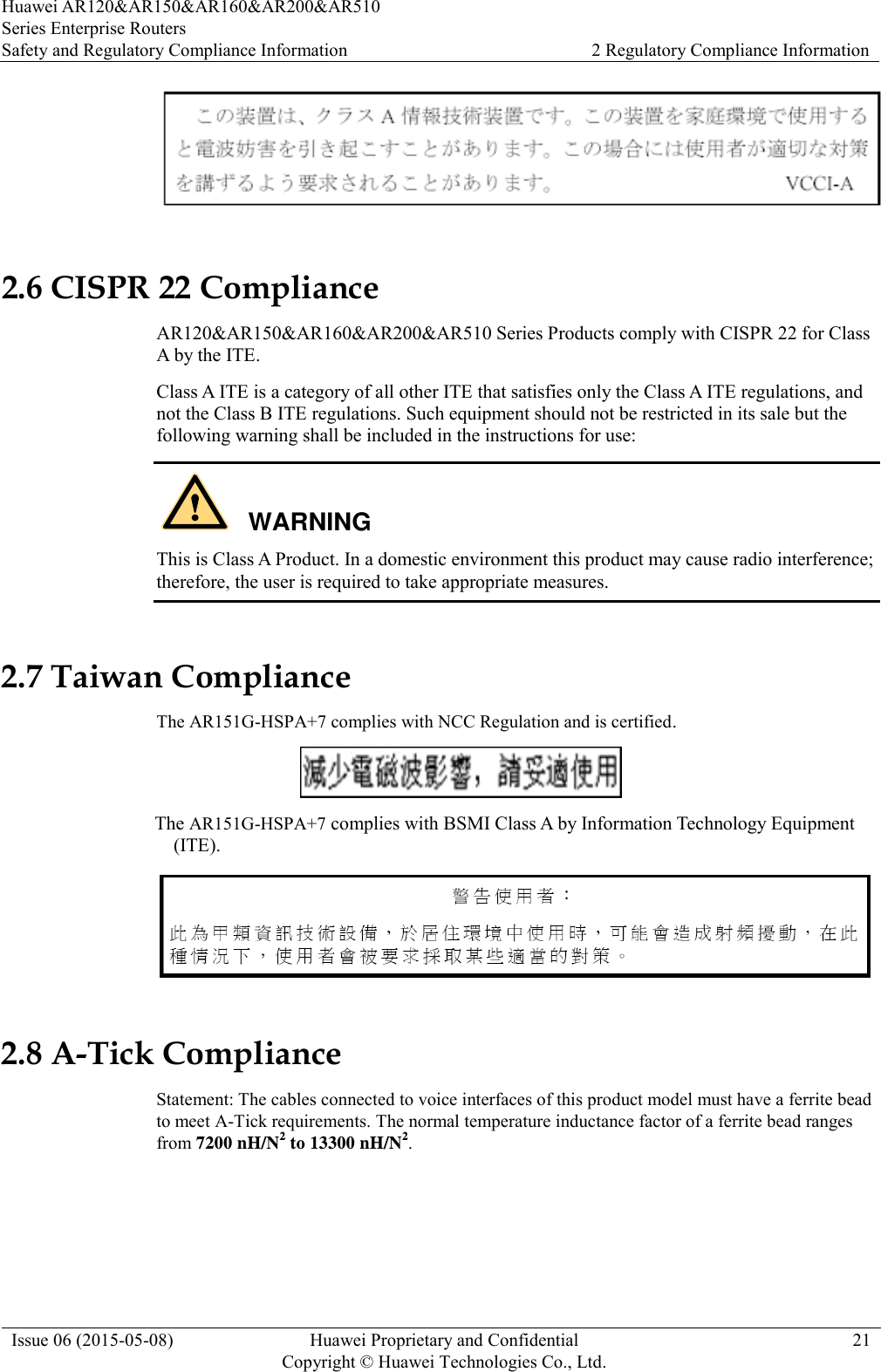 Huawei AR120&amp;AR150&amp;AR160&amp;AR200&amp;AR510 Series Enterprise Routers Safety and Regulatory Compliance Information 2 Regulatory Compliance Information  Issue 06 (2015-05-08) Huawei Proprietary and Confidential           Copyright © Huawei Technologies Co., Ltd. 21   2.6 CISPR 22 Compliance AR120&amp;AR150&amp;AR160&amp;AR200&amp;AR510 Series Products comply with CISPR 22 for Class A by the ITE.   Class A ITE is a category of all other ITE that satisfies only the Class A ITE regulations, and not the Class B ITE regulations. Such equipment should not be restricted in its sale but the following warning shall be included in the instructions for use:  This is Class A Product. In a domestic environment this product may cause radio interference; therefore, the user is required to take appropriate measures. 2.7 Taiwan Compliance The AR151G-HSPA+7 complies with NCC Regulation and is certified.                                                    The AR151G-HSPA+7 complies with BSMI Class A by Information Technology Equipment (ITE).                   2.8 A-Tick Compliance Statement: The cables connected to voice interfaces of this product model must have a ferrite bead to meet A-Tick requirements. The normal temperature inductance factor of a ferrite bead ranges from 7200 nH/N2 to 13300 nH/N2. WARNING