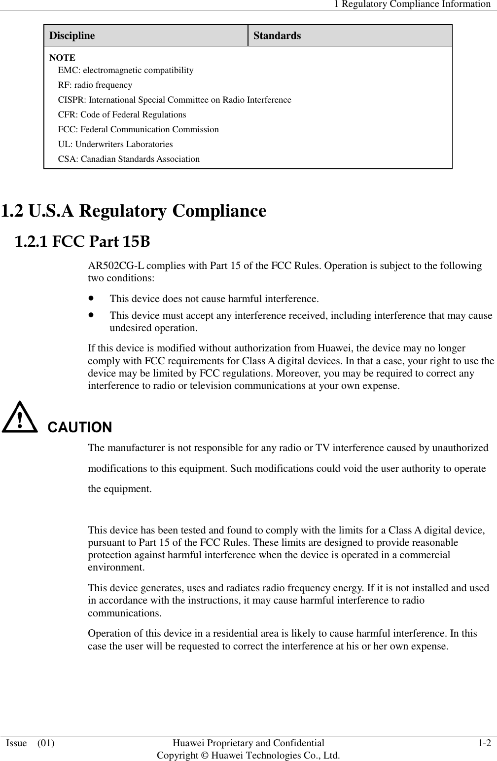   1 Regulatory Compliance Information  Issue    (01)  Huawei Proprietary and Confidential                                     Copyright © Huawei Technologies Co., Ltd.  1-2  Discipline  Standards NOTE EMC: electromagnetic compatibility RF: radio frequency CISPR: International Special Committee on Radio Interference CFR: Code of Federal Regulations FCC: Federal Communication Commission UL: Underwriters Laboratories CSA: Canadian Standards Association 1.2 U.S.A Regulatory Compliance 1.2.1 FCC Part 15B AR502CG-L complies with Part 15 of the FCC Rules. Operation is subject to the following two conditions:  This device does not cause harmful interference.  This device must accept any interference received, including interference that may cause undesired operation. If this device is modified without authorization from Huawei, the device may no longer comply with FCC requirements for Class A digital devices. In that a case, your right to use thedevice may be limited by FCC regulations. Moreover, you may be required to correct any interference to radio or television communications at your own expense.  The manufacturer is not responsible for any radio or TV interference caused by unauthorized modifications to this equipment. Such modifications could void the user authority to operate the equipment.  This device has been tested and found to comply with the limits for a Class A digital device,pursuant to Part 15 of the FCC Rules. These limits are designed to provide reasonable protection against harmful interference when the device is operated in a commercial environment. This device generates, uses and radiates radio frequency energy. If it is not installed and used in accordance with the instructions, it may cause harmful interference to radio communications. Operation of this device in a residential area is likely to cause harmful interference. In this case the user will be requested to correct the interference at his or her own expense. 