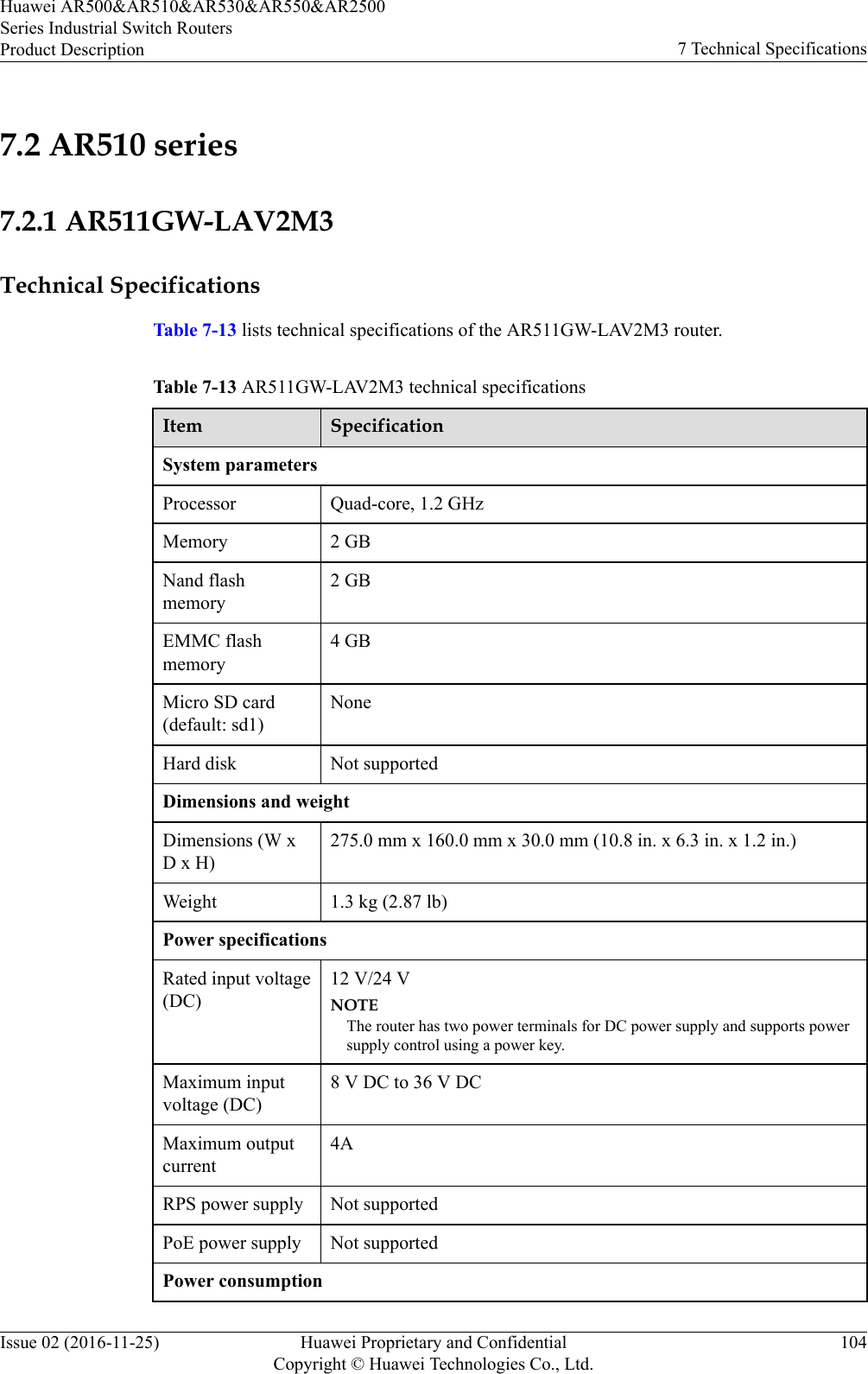7.2 AR510 series7.2.1 AR511GW-LAV2M3Technical SpecificationsTable 7-13 lists technical specifications of the AR511GW-LAV2M3 router.Table 7-13 AR511GW-LAV2M3 technical specificationsItem SpecificationSystem parametersProcessor Quad-core, 1.2 GHzMemory 2 GBNand flashmemory2 GBEMMC flashmemory4 GBMicro SD card(default: sd1)NoneHard disk Not supportedDimensions and weightDimensions (W xD x H)275.0 mm x 160.0 mm x 30.0 mm (10.8 in. x 6.3 in. x 1.2 in.)Weight 1.3 kg (2.87 lb)Power specificationsRated input voltage(DC)12 V/24 VNOTEThe router has two power terminals for DC power supply and supports powersupply control using a power key.Maximum inputvoltage (DC)8 V DC to 36 V DCMaximum outputcurrent4ARPS power supply Not supportedPoE power supply Not supportedPower consumptionHuawei AR500&amp;AR510&amp;AR530&amp;AR550&amp;AR2500Series Industrial Switch RoutersProduct Description 7 Technical SpecificationsIssue 02 (2016-11-25) Huawei Proprietary and ConfidentialCopyright © Huawei Technologies Co., Ltd.104