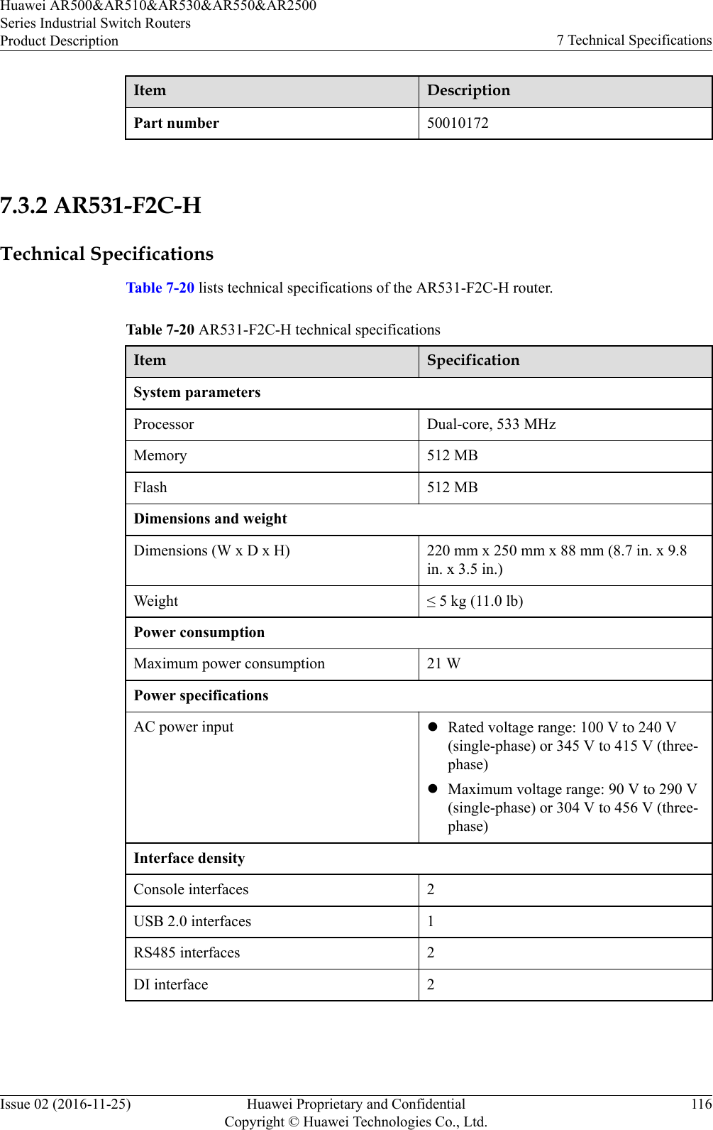 Item DescriptionPart number 50010172 7.3.2 AR531-F2C-HTechnical SpecificationsTable 7-20 lists technical specifications of the AR531-F2C-H router.Table 7-20 AR531-F2C-H technical specificationsItem SpecificationSystem parametersProcessor Dual-core, 533 MHzMemory 512 MBFlash 512 MBDimensions and weightDimensions (W x D x H) 220 mm x 250 mm x 88 mm (8.7 in. x 9.8in. x 3.5 in.)Weight ≤ 5 kg (11.0 lb)Power consumptionMaximum power consumption 21 WPower specificationsAC power input lRated voltage range: 100 V to 240 V(single-phase) or 345 V to 415 V (three-phase)lMaximum voltage range: 90 V to 290 V(single-phase) or 304 V to 456 V (three-phase)Interface densityConsole interfaces 2USB 2.0 interfaces 1RS485 interfaces 2DI interface 2Huawei AR500&amp;AR510&amp;AR530&amp;AR550&amp;AR2500Series Industrial Switch RoutersProduct Description 7 Technical SpecificationsIssue 02 (2016-11-25) Huawei Proprietary and ConfidentialCopyright © Huawei Technologies Co., Ltd.116