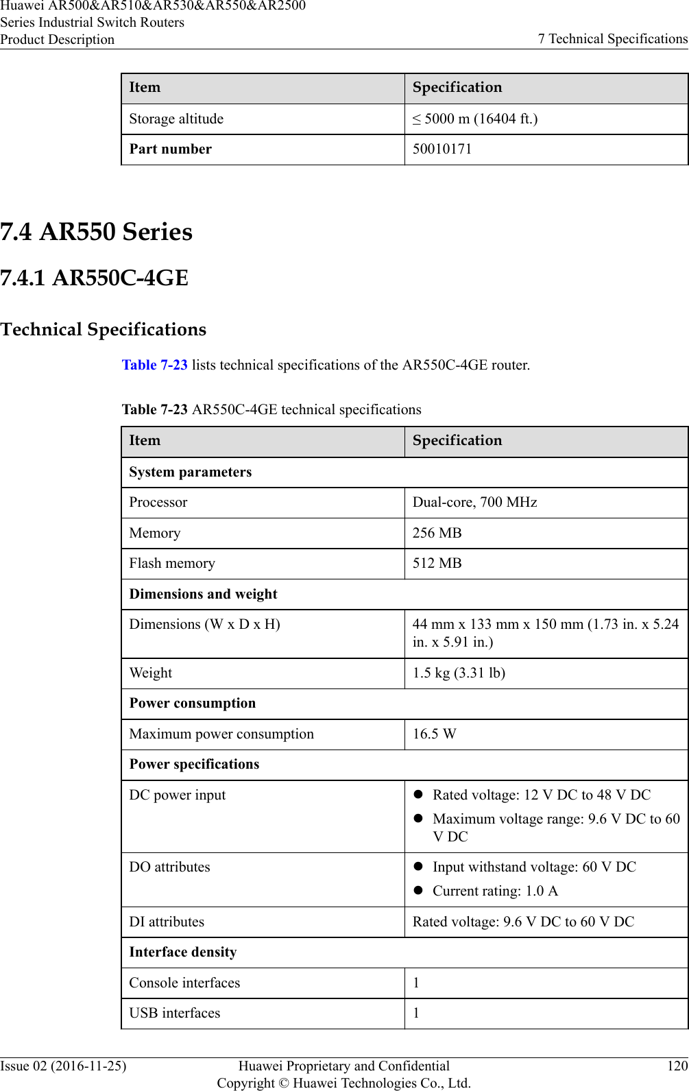 Item SpecificationStorage altitude ≤ 5000 m (16404 ft.)Part number 50010171 7.4 AR550 Series7.4.1 AR550C-4GETechnical SpecificationsTable 7-23 lists technical specifications of the AR550C-4GE router.Table 7-23 AR550C-4GE technical specificationsItem SpecificationSystem parametersProcessor Dual-core, 700 MHzMemory 256 MBFlash memory 512 MBDimensions and weightDimensions (W x D x H) 44 mm x 133 mm x 150 mm (1.73 in. x 5.24in. x 5.91 in.)Weight 1.5 kg (3.31 lb)Power consumptionMaximum power consumption 16.5 WPower specificationsDC power input lRated voltage: 12 V DC to 48 V DClMaximum voltage range: 9.6 V DC to 60V DCDO attributes lInput withstand voltage: 60 V DClCurrent rating: 1.0 ADI attributes Rated voltage: 9.6 V DC to 60 V DCInterface densityConsole interfaces 1USB interfaces 1Huawei AR500&amp;AR510&amp;AR530&amp;AR550&amp;AR2500Series Industrial Switch RoutersProduct Description 7 Technical SpecificationsIssue 02 (2016-11-25) Huawei Proprietary and ConfidentialCopyright © Huawei Technologies Co., Ltd.120