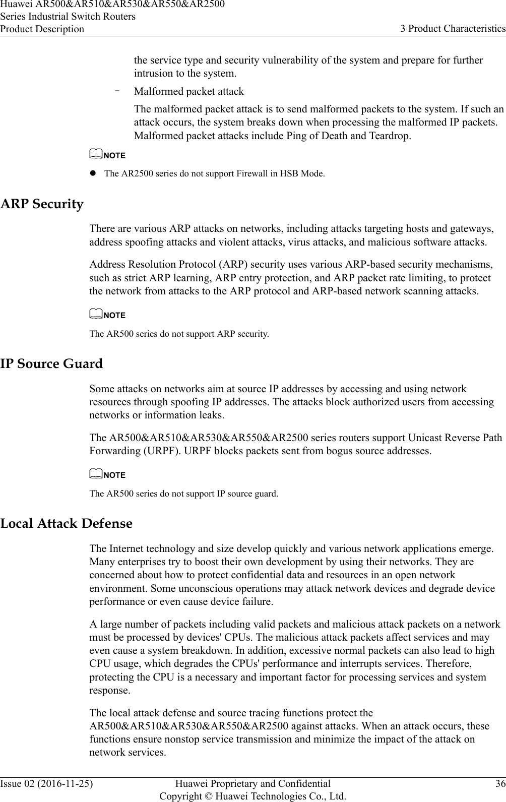 the service type and security vulnerability of the system and prepare for furtherintrusion to the system.–Malformed packet attackThe malformed packet attack is to send malformed packets to the system. If such anattack occurs, the system breaks down when processing the malformed IP packets.Malformed packet attacks include Ping of Death and Teardrop.NOTElThe AR2500 series do not support Firewall in HSB Mode.ARP SecurityThere are various ARP attacks on networks, including attacks targeting hosts and gateways,address spoofing attacks and violent attacks, virus attacks, and malicious software attacks.Address Resolution Protocol (ARP) security uses various ARP-based security mechanisms,such as strict ARP learning, ARP entry protection, and ARP packet rate limiting, to protectthe network from attacks to the ARP protocol and ARP-based network scanning attacks.NOTEThe AR500 series do not support ARP security.IP Source GuardSome attacks on networks aim at source IP addresses by accessing and using networkresources through spoofing IP addresses. The attacks block authorized users from accessingnetworks or information leaks.The AR500&amp;AR510&amp;AR530&amp;AR550&amp;AR2500 series routers support Unicast Reverse PathForwarding (URPF). URPF blocks packets sent from bogus source addresses.NOTEThe AR500 series do not support IP source guard.Local Attack DefenseThe Internet technology and size develop quickly and various network applications emerge.Many enterprises try to boost their own development by using their networks. They areconcerned about how to protect confidential data and resources in an open networkenvironment. Some unconscious operations may attack network devices and degrade deviceperformance or even cause device failure.A large number of packets including valid packets and malicious attack packets on a networkmust be processed by devices&apos; CPUs. The malicious attack packets affect services and mayeven cause a system breakdown. In addition, excessive normal packets can also lead to highCPU usage, which degrades the CPUs&apos; performance and interrupts services. Therefore,protecting the CPU is a necessary and important factor for processing services and systemresponse.The local attack defense and source tracing functions protect theAR500&amp;AR510&amp;AR530&amp;AR550&amp;AR2500 against attacks. When an attack occurs, thesefunctions ensure nonstop service transmission and minimize the impact of the attack onnetwork services.Huawei AR500&amp;AR510&amp;AR530&amp;AR550&amp;AR2500Series Industrial Switch RoutersProduct Description 3 Product CharacteristicsIssue 02 (2016-11-25) Huawei Proprietary and ConfidentialCopyright © Huawei Technologies Co., Ltd.36