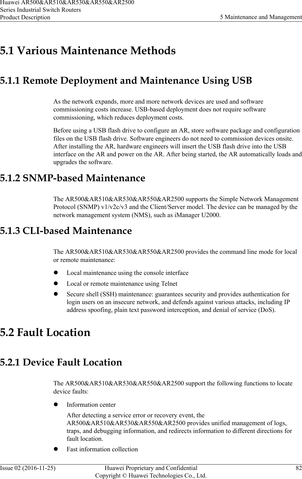 5.1 Various Maintenance Methods5.1.1 Remote Deployment and Maintenance Using USBAs the network expands, more and more network devices are used and softwarecommissioning costs increase. USB-based deployment does not require softwarecommissioning, which reduces deployment costs.Before using a USB flash drive to configure an AR, store software package and configurationfiles on the USB flash drive. Software engineers do not need to commission devices onsite.After installing the AR, hardware engineers will insert the USB flash drive into the USBinterface on the AR and power on the AR. After being started, the AR automatically loads andupgrades the software.5.1.2 SNMP-based MaintenanceThe AR500&amp;AR510&amp;AR530&amp;AR550&amp;AR2500 supports the Simple Network ManagementProtocol (SNMP) v1/v2c/v3 and the Client/Server model. The device can be managed by thenetwork management system (NMS), such as iManager U2000.5.1.3 CLI-based MaintenanceThe AR500&amp;AR510&amp;AR530&amp;AR550&amp;AR2500 provides the command line mode for localor remote maintenance:lLocal maintenance using the console interfacelLocal or remote maintenance using TelnetlSecure shell (SSH) maintenance: guarantees security and provides authentication forlogin users on an insecure network, and defends against various attacks, including IPaddress spoofing, plain text password interception, and denial of service (DoS).5.2 Fault Location5.2.1 Device Fault LocationThe AR500&amp;AR510&amp;AR530&amp;AR550&amp;AR2500 support the following functions to locatedevice faults:lInformation centerAfter detecting a service error or recovery event, theAR500&amp;AR510&amp;AR530&amp;AR550&amp;AR2500 provides unified management of logs,traps, and debugging information, and redirects information to different directions forfault location.lFast information collectionHuawei AR500&amp;AR510&amp;AR530&amp;AR550&amp;AR2500Series Industrial Switch RoutersProduct Description 5 Maintenance and ManagementIssue 02 (2016-11-25) Huawei Proprietary and ConfidentialCopyright © Huawei Technologies Co., Ltd.82