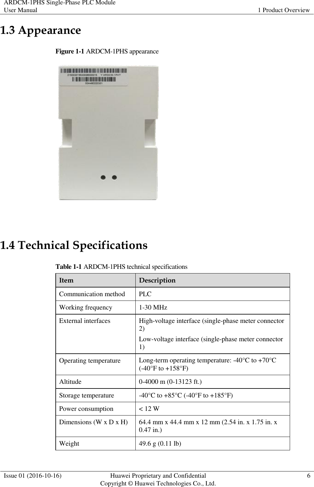 ARDCM-1PHS Single-Phase PLC Module User Manual 1 Product Overview  Issue 01 (2016-10-16) Huawei Proprietary and Confidential Copyright © Huawei Technologies Co., Ltd. 6  1.3 Appearance Figure 1-1 ARDCM-1PHS appearance   1.4 Technical Specifications Table 1-1 ARDCM-1PHS technical specifications Item Description Communication method PLC Working frequency 1-30 MHz External interfaces High-voltage interface (single-phase meter connector 2) Low-voltage interface (single-phase meter connector 1) Operating temperature Long-term operating temperature: -40°C to +70°C (-40°F to +158°F) Altitude 0-4000 m (0-13123 ft.) Storage temperature -40°C  to +85°C  (-40°F to +185°F ) Power consumption &lt; 12 W Dimensions (W x D x H) 64.4 mm x 44.4 mm x 12 mm (2.54 in. x 1.75 in. x 0.47 in.) Weight 49.6 g (0.11 lb) 