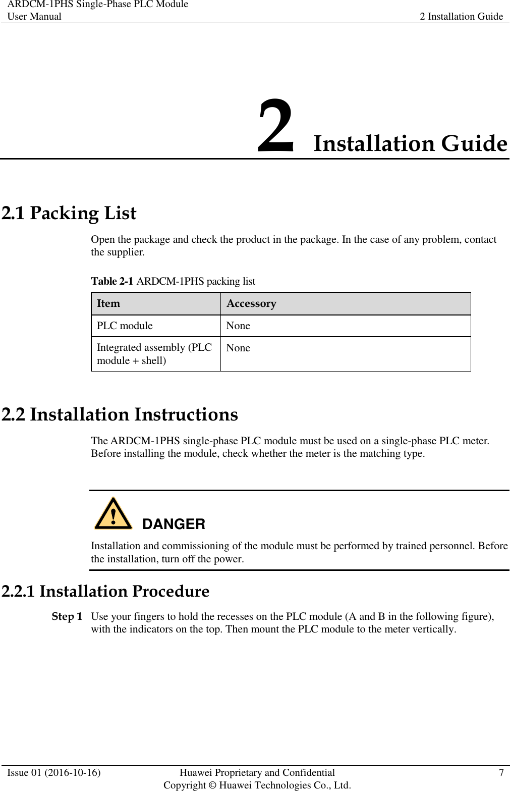 ARDCM-1PHS Single-Phase PLC Module User Manual 2 Installation Guide  Issue 01 (2016-10-16) Huawei Proprietary and Confidential Copyright © Huawei Technologies Co., Ltd. 7  2 Installation Guide 2.1 Packing List Open the package and check the product in the package. In the case of any problem, contact the supplier. Table 2-1 ARDCM-1PHS packing list Item Accessory PLC module None Integrated assembly (PLC module + shell) None 2.2 Installation Instructions The ARDCM-1PHS single-phase PLC module must be used on a single-phase PLC meter. Before installing the module, check whether the meter is the matching type.   Installation and commissioning of the module must be performed by trained personnel. Before the installation, turn off the power. 2.2.1 Installation Procedure Step 1 Use your fingers to hold the recesses on the PLC module (A and B in the following figure), with the indicators on the top. Then mount the PLC module to the meter vertically. DANGER