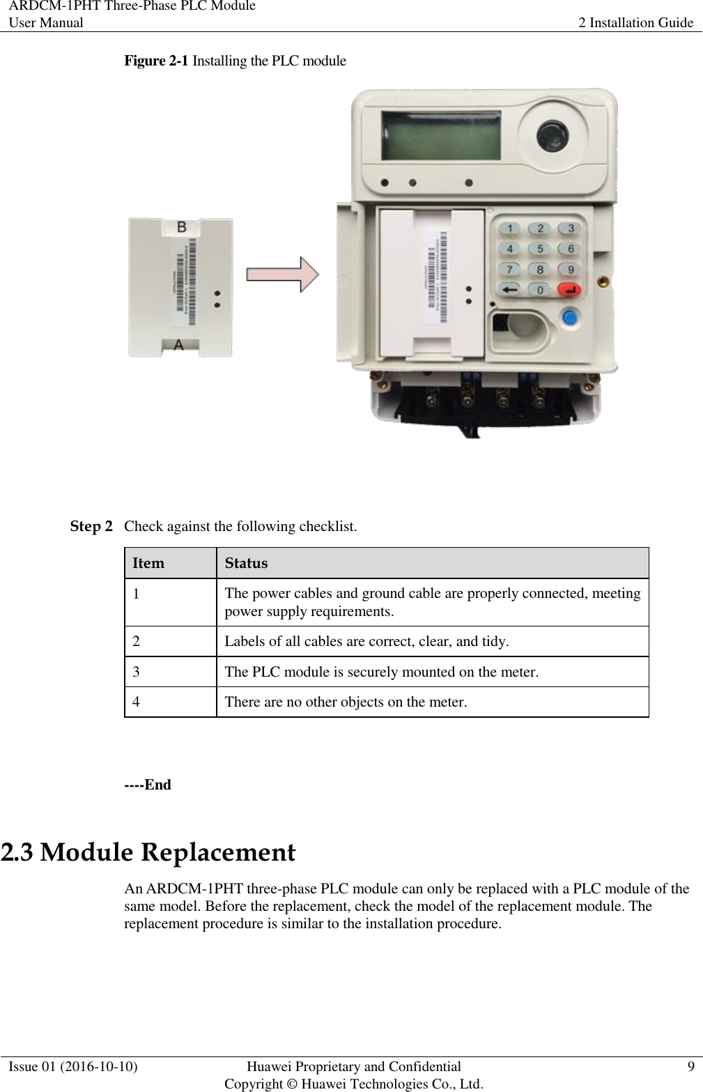ARDCM-1PHT Three-Phase PLC Module User Manual 2 Installation Guide  Issue 01 (2016-10-10) Huawei Proprietary and Confidential Copyright © Huawei Technologies Co., Ltd. 9  Figure 2-1 Installing the PLC module   Step 2 Check against the following checklist. Item Status 1 The power cables and ground cable are properly connected, meeting power supply requirements. 2 Labels of all cables are correct, clear, and tidy. 3 The PLC module is securely mounted on the meter. 4 There are no other objects on the meter.  ----End 2.3 Module Replacement An ARDCM-1PHT three-phase PLC module can only be replaced with a PLC module of the same model. Before the replacement, check the model of the replacement module. The replacement procedure is similar to the installation procedure.  