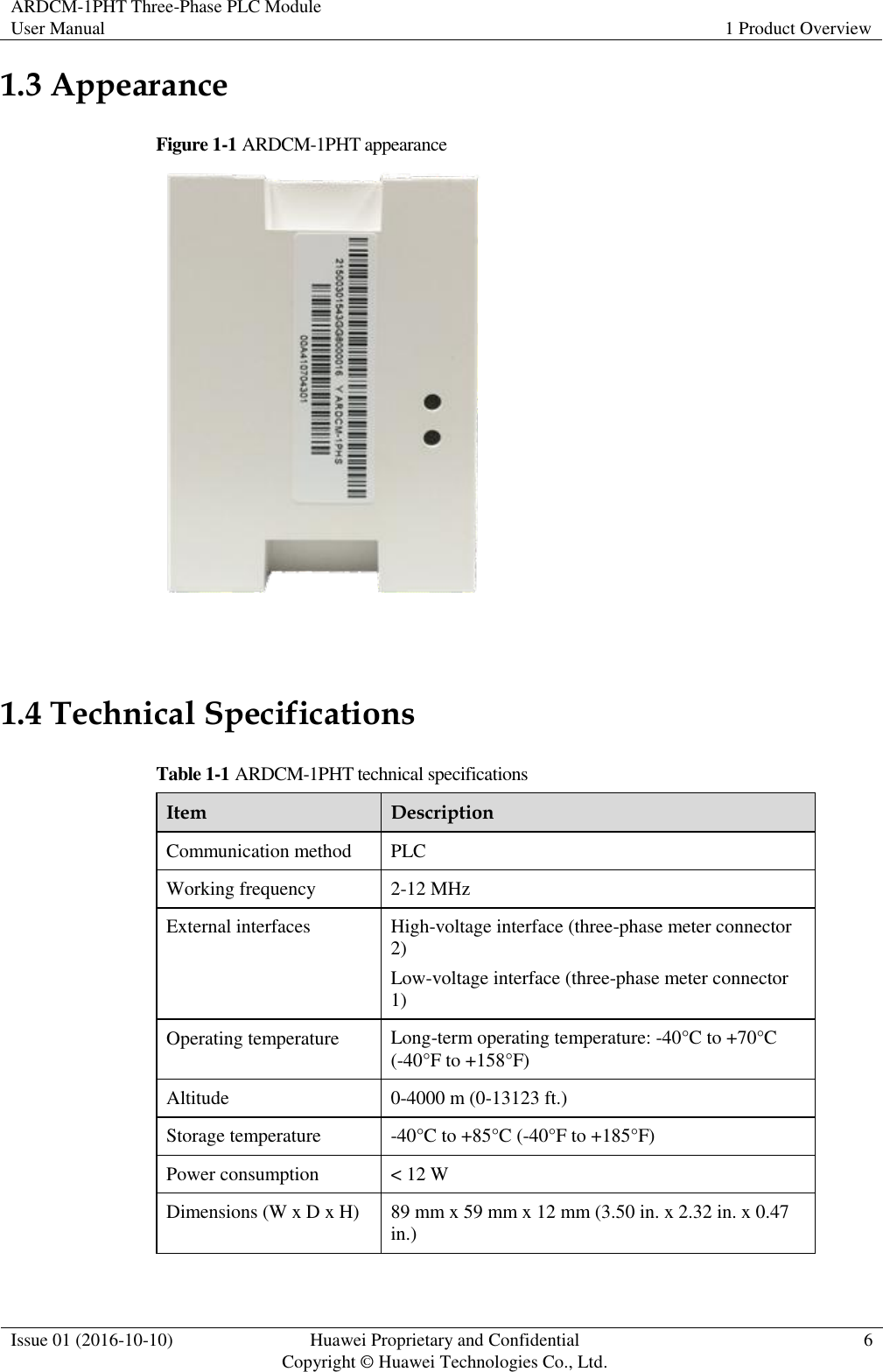 ARDCM-1PHT Three-Phase PLC Module User Manual 1 Product Overview  Issue 01 (2016-10-10) Huawei Proprietary and Confidential Copyright © Huawei Technologies Co., Ltd. 6  1.3 Appearance Figure 1-1 ARDCM-1PHT appearance   1.4 Technical Specifications Table 1-1 ARDCM-1PHT technical specifications Item Description Communication method PLC Working frequency 2-12 MHz External interfaces High-voltage interface (three-phase meter connector 2) Low-voltage interface (three-phase meter connector 1) Operating temperature Long-term operating temperature: -40°C to +70°C (-40°F to +158°F) Altitude 0-4000 m (0-13123 ft.) Storage temperature -40°C  to +85°C  (-40°F to +185°F ) Power consumption &lt; 12 W Dimensions (W x D x H) 89 mm x 59 mm x 12 mm (3.50 in. x 2.32 in. x 0.47 in.) 