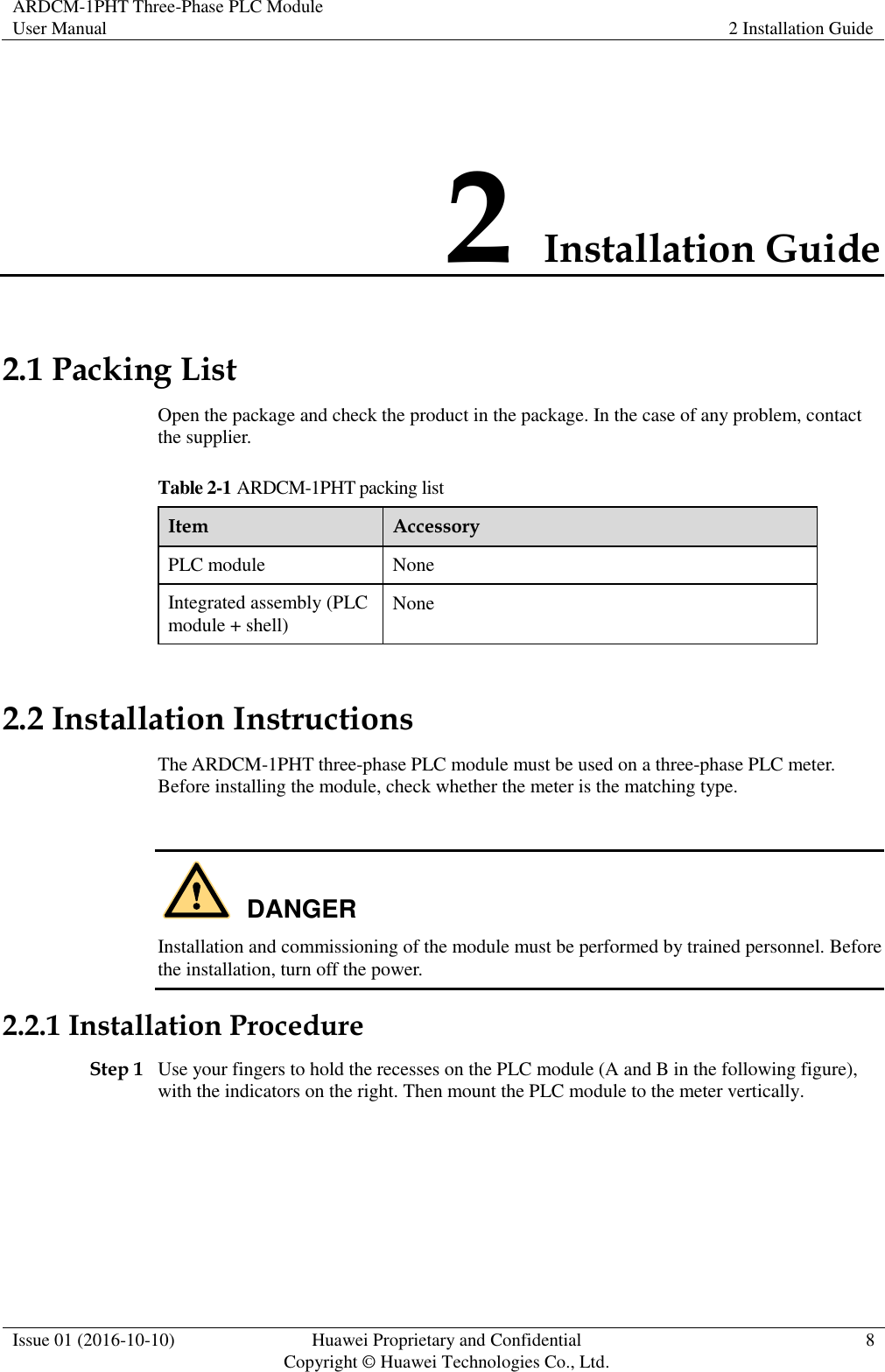 ARDCM-1PHT Three-Phase PLC Module User Manual 2 Installation Guide  Issue 01 (2016-10-10) Huawei Proprietary and Confidential Copyright © Huawei Technologies Co., Ltd. 8  2 Installation Guide 2.1 Packing List Open the package and check the product in the package. In the case of any problem, contact the supplier. Table 2-1 ARDCM-1PHT packing list Item Accessory PLC module None Integrated assembly (PLC module + shell) None 2.2 Installation Instructions The ARDCM-1PHT three-phase PLC module must be used on a three-phase PLC meter. Before installing the module, check whether the meter is the matching type.   Installation and commissioning of the module must be performed by trained personnel. Before the installation, turn off the power. 2.2.1 Installation Procedure Step 1 Use your fingers to hold the recesses on the PLC module (A and B in the following figure), with the indicators on the right. Then mount the PLC module to the meter vertically. DANGER