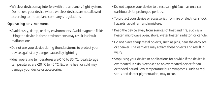 •Wireless devices may interfere with the airplane&apos;s flight system. Do not use your device where wireless devices are not allowed according to the airplane company&apos;s regulations. Operating environment•Avoid dusty, damp, or dirty environments. Avoid magnetic fields. Using the device in these environments may result in circuit malfunctions.•Do not use your device during thunderstorms to protect your device against any danger caused by lightning. •Ideal operating temperatures are 0 °C to 35 °C. Ideal storage temperatures are -20 °C to 45 °C. Extreme heat or cold may damage your device or accessories.•Do not expose your device to direct sunlight (such as on a car dashboard) for prolonged periods. •To protect your device or accessories from fire or electrical shock hazards, avoid rain and moisture.•Keep the device away from sources of heat and fire, such as a heater, microwave oven, stove, water heater, radiator, or candle.•Do not place sharp metal objects, such as pins, near the earpiece or speaker. The earpiece may attract these objects and result in injury. •Stop using your device or applications for a while if the device is overheated. If skin is exposed to an overheated device for an extended period, low temperature burn symptoms, such as red spots and darker pigmentation, may occur. 