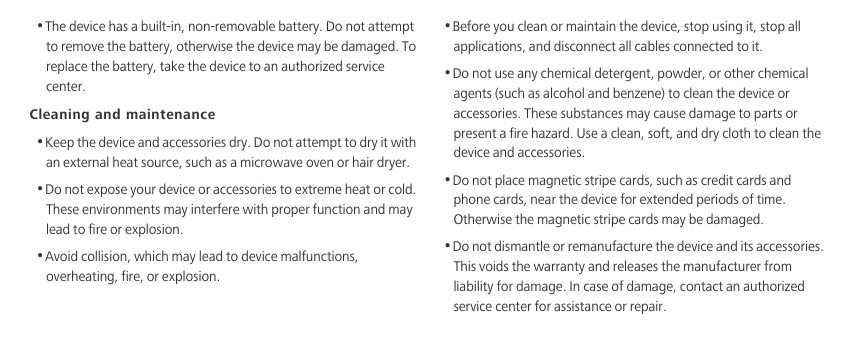 •The device has a built-in, non-removable battery. Do not attempt to remove the battery, otherwise the device may be damaged. To replace the battery, take the device to an authorized service center. Cleaning and maintenance•Keep the device and accessories dry. Do not attempt to dry it with an external heat source, such as a microwave oven or hair dryer. •Do not expose your device or accessories to extreme heat or cold. These environments may interfere with proper function and may lead to fire or explosion. •Avoid collision, which may lead to device malfunctions, overheating, fire, or explosion. •Before you clean or maintain the device, stop using it, stop all applications, and disconnect all cables connected to it.•Do not use any chemical detergent, powder, or other chemical agents (such as alcohol and benzene) to clean the device or accessories. These substances may cause damage to parts or present a fire hazard. Use a clean, soft, and dry cloth to clean the device and accessories.•Do not place magnetic stripe cards, such as credit cards and phone cards, near the device for extended periods of time. Otherwise the magnetic stripe cards may be damaged.•Do not dismantle or remanufacture the device and its accessories. This voids the warranty and releases the manufacturer from liability for damage. In case of damage, contact an authorized service center for assistance or repair.