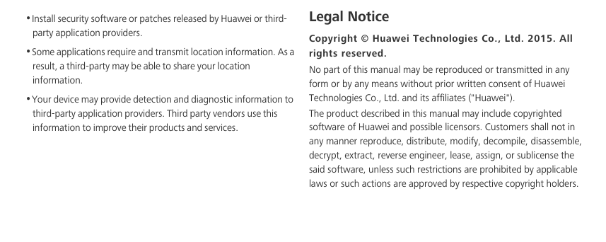 •Install security software or patches released by Huawei or third-party application providers.•Some applications require and transmit location information. As a result, a third-party may be able to share your location information.•Your device may provide detection and diagnostic information to third-party application providers. Third party vendors use this information to improve their products and services.Legal NoticeCopyright © Huawei Technologies Co., Ltd. 2015. All rights reserved.No part of this manual may be reproduced or transmitted in any form or by any means without prior written consent of Huawei Technologies Co., Ltd. and its affiliates (&quot;Huawei&quot;).The product described in this manual may include copyrighted software of Huawei and possible licensors. Customers shall not in any manner reproduce, distribute, modify, decompile, disassemble, decrypt, extract, reverse engineer, lease, assign, or sublicense the said software, unless such restrictions are prohibited by applicable laws or such actions are approved by respective copyright holders.