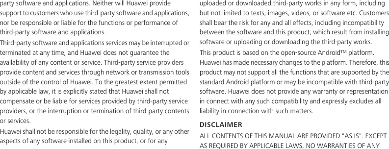 party software and applications. Neither will Huawei provide support to customers who use third-party software and applications, nor be responsible or liable for the functions or performance of third-party software and applications.Third-party software and applications services may be interrupted or terminated at any time, and Huawei does not guarantee the availability of any content or service. Third-party service providers provide content and services through network or transmission tools outside of the control of Huawei. To the greatest extent permitted by applicable law, it is explicitly stated that Huawei shall not compensate or be liable for services provided by third-party service providers, or the interruption or termination of third-party contents or services.Huawei shall not be responsible for the legality, quality, or any other aspects of any software installed on this product, or for any uploaded or downloaded third-party works in any form, including but not limited to texts, images, videos, or software etc. Customers shall bear the risk for any and all effects, including incompatibility between the software and this product, which result from installing software or uploading or downloading the third-party works.This product is based on the open-source Android™ platform. Huawei has made necessary changes to the platform. Therefore, this product may not support all the functions that are supported by the standard Android platform or may be incompatible with third-party software. Huawei does not provide any warranty or representation in connect with any such compatibility and expressly excludes all liability in connection with such matters.DISCLAIMERALL CONTENTS OF THIS MANUAL ARE PROVIDED &quot;AS IS&quot;. EXCEPT AS REQUIRED BY APPLICABLE LAWS, NO WARRANTIES OF ANY 