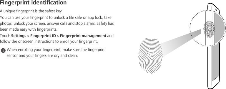 Fingerprint identificationA unique fingerprint is the safest key.You can use your fingerprint to unlock a file safe or app lock, take photos, unlock your screen, answer calls and stop alarms. Safety has been made easy with fingerprints.Touch Settings &gt; Fingerprint ID &gt; Fingerprint management and follow the onscreen instructions to enroll your fingerprint. When enrolling your fingerprint, make sure the fingerprint sensor and your fingers are dry and clean.