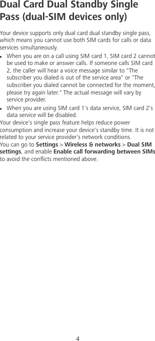 Dual Card Dual Standby SinglePass (dual-SIM devices only)Your device supports only dual card dual standby single pass,which means you cannot use both SIM cards for calls or dataservices simultaneously.lWhen you are on a call using SIM card 1, SIM card 2 cannotbe used to make or answer calls. If someone calls SIM card2, the caller will hear a voice message similar to &quot;Thesubscriber you dialed is out of the service area&quot; or &quot;Thesubscriber you dialed cannot be connected for the moment,please try again later.&quot; The actual message will vary byservice provider.lWhen you are using SIM card 1&apos;s data service, SIM card 2&apos;sdata service will be disabled.Your device&apos;s single pass feature helps reduce powerconsumption and increase your device&apos;s standby time. It is notrelated to your service provider&apos;s network conditions.You can go to Settings &gt; Wireless &amp; networks &gt; Dual SIMsettings, and enable Enable call forwarding between SIMsto avoid the conicts mentioned above.4