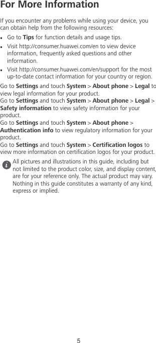 For More InformationIf you encounter any problems while using your device, youcan obtain help from the following resources:lGo to Tips for function details and usage tips.lVisit http://consumer.huawei.com/en to view deviceinformation, frequently asked questions and otherinformation.lVisit http://consumer.huawei.com/en/support for the mostup-to-date contact information for your country or region.Go to Settings and touch System &gt; About phone &gt; Legal toview legal information for your product.Go to Settings and touch System &gt; About phone &gt; Legal &gt;Safety information to view safety information for yourproduct.Go to Settings and touch System &gt; About phone &gt;Authentication info to view regulatory information for yourproduct.Go to Settings and touch System &gt; Certication logos toview more information on certication logos for your product.All pictures and illustrations in this guide, including butnot limited to the product color, size, and display content,are for your reference only. The actual product may vary.Nothing in this guide constitutes a warranty of any kind,express or implied.5