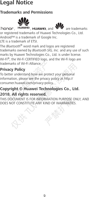 Legal NoticeTrademarks and Permissions,  ,  , and   are trademarksor registered trademarks of Huawei Technologies Co., Ltd.Android™ is a trademark of Google Inc.LTE is a trademark of ETSI.The Bluetooth® word mark and logos are registeredtrademarks owned by Bluetooth SIG, Inc. and any use of suchmarks by Huawei Technologies Co., Ltd. is under license.Wi-Fi®, the Wi-Fi CERTIFIED logo, and the Wi-Fi logo aretrademarks of Wi-Fi Alliance.Privacy PolicyTo better understand how we protect your personalinformation, please see the privacy policy at http://consumer.huawei.com/privacy-policy.Copyright © Huawei Technologies Co., Ltd.2018. All rights reserved.THIS DOCUMENT IS FOR INFORMATION PURPOSE ONLY, ANDDOES NOT CONSTITUTE ANY KIND OF WARRANTIES.9华为信息资产  仅供TUV  南德公司使用  严禁扩散 