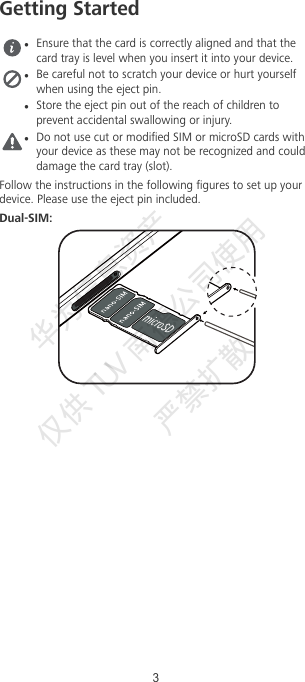 Getting StartedEnsure that the card is correctly aligned and that thecard tray is level when you insert it into your device.Be careful not to scratch your device or hurt yourselfwhen using the eject pin.Store the eject pin out of the reach of children toprevent accidental swallowing or injury.Do not use cut or modied SIM or microSD cards withyour device as these may not be recognized and coulddamage the card tray (slot).Follow the instructions in the following gures to set up yourdevice. Please use the eject pin included.Dual-SIM:3华为信息资产  仅供TUV  南德公司使用  严禁扩散 