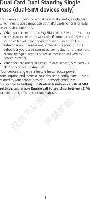 Dual Card Dual Standby SinglePass (dual-SIM devices only)Your device supports only dual card dual standby single pass,which means you cannot use both SIM cards for calls or dataservices simultaneously.When you are on a call using SIM card 1, SIM card 2 cannotbe used to make or answer calls. If someone calls SIM card2, the caller will hear a voice message similar to &quot;Thesubscriber you dialed is out of the service area&quot; or &quot;Thesubscriber you dialed cannot be connected for the moment,please try again later.&quot; The actual message will vary byservice provider.When you are using SIM card 1&apos;s data service, SIM card 2&apos;sdata service will be disabled.Your device&apos;s single pass feature helps reduce powerconsumption and increase your device&apos;s standby time. It is notrelated to your service provider&apos;s network conditions.You can go to Settings &gt; Wireless &amp; networks &gt; Dual SIMsettings, and enable Enable call forwarding between SIMsto avoid the conicts mentioned above.4华为信息资产  仅供TUV  南德公司使用  严禁扩散 