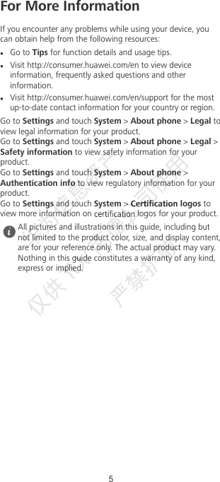For More InformationIf you encounter any problems while using your device, youcan obtain help from the following resources:Go to Tips for function details and usage tips.Visit http://consumer.huawei.com/en to view deviceinformation, frequently asked questions and otherinformation.Visit http://consumer.huawei.com/en/support for the mostup-to-date contact information for your country or region.Go to Settings and touch System &gt; About phone &gt; Legal toview legal information for your product.Go to Settings and touch System &gt; About phone &gt; Legal &gt;Safety information to view safety information for yourproduct.Go to Settings and touch System &gt; About phone &gt;Authentication info to view regulatory information for yourproduct.Go to Settings and touch System &gt;   logos toview more information on   logos for your product.All pictures and illustrations in this guide, including butnot limited to the product color, size, and display content,are for your reference only. The actual product may vary.Nothing in this guide constitutes a warranty of any kind,express or implied.5华为信息资产  仅供TUV  南德公司使用  严禁扩散 