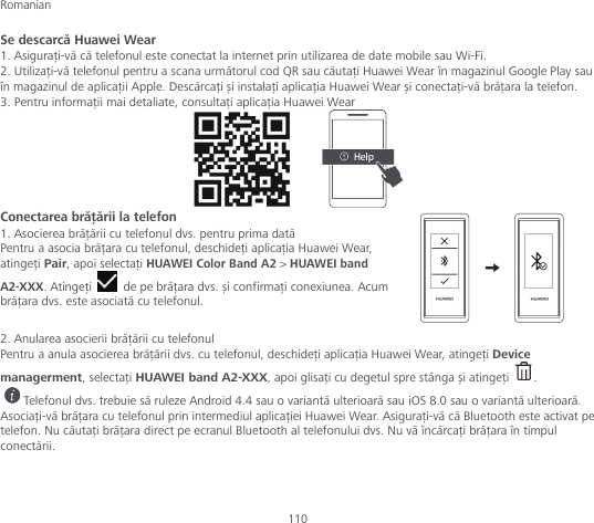 Romanian 110 Se descarcă Huawei Wear 1. Asigurați-vă că telefonul este conectat la internet prin utilizarea de date mobile sau Wi-Fi. 2. Utilizați-vă telefonul pentru a scana următorul cod QR sau căutați Huawei Wear în magazinul Google Play sau în magazinul de aplicații Apple. Descărcați și instalați aplicația Huawei Wear și conectați-vă brățara la telefon. 3. Pentru informații mai detaliate, consultați aplicația Huawei Wear        Conectarea brățării la telefon 1. Asocierea brățării cu telefonul dvs. pentru prima dată Pentru a asocia brățara cu telefonul, deschideți aplicația Huawei Wear, atingeți Pair, apoi selectați HUAWEI Color Band A2 &gt; HUAWEI band A2-XXX. Atingeți   de pe brățara dvs. și confirmați conexiunea. Acum brățara dvs. este asociată cu telefonul.  2. Anularea asocierii brățării cu telefonul Pentru a anula asocierea brățării dvs. cu telefonul, deschideți aplicația Huawei Wear, atingeți Device managerment, selectați HUAWEI band A2-XXX, apoi glisați cu degetul spre stânga și atingeți  . Telefonul dvs. trebuie să ruleze Android 4.4 sau o variantă ulterioară sau iOS 8.0 sau o variantă ulterioară. Asociați-vă brățara cu telefonul prin intermediul aplicației Huawei Wear. Asigurați-vă că Bluetooth este activat pe telefon. Nu căutați brățara direct pe ecranul Bluetooth al telefonului dvs. Nu vă încărcați brățara în timpul conectării.   