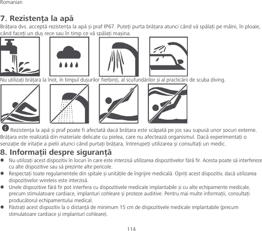 Romanian 114 7. Rezistența la apă Brățara dvs. acceptă rezistența la apă și praf IP67. Puteți purta brățara atunci când vă spălați pe mâini, în ploaie, când faceți un duș rece sau în timp ce vă spălați mașina.  Nu utilizați brățara la înot, în timpul dușurilor fierbinți, al scufundărilor și al practicării de scuba diving.  Rezistența la apă și praf poate fi afectată dacă brățara este scăpată pe jos sau supusă unor șocuri externe. Brățara este realizată din materiale delicate cu pielea, care nu afectează organismul. Dacă experimentați o senzație de iritație a pielii atunci când purtați brățara, întrerupeți utilizarea și consultați un medic. 8. Informații despre siguranță  Nu utilizați acest dispozitiv în locuri în care este interzisă utilizarea dispozitivelor fără fir. Acesta poate să interfereze cu alte dispozitive sau să prezinte alte pericole.  Respectați toate regulamentele din spitale și unitățile de îngrijire medicală. Opriți acest dispozitiv, dacă utilizarea dispozitivelor wireless este interzisă.  Unele dispozitive fără fir pot interfera cu dispozitivele medicale implantabile și cu alte echipamente medicale, precum stimulatoare cardiace, implanturi cohleare și proteze auditive. Pentru mai multe informații, consultați producătorul echipamentului medical.  Păstrați acest dispozitiv la o distanță de minimum 15 cm de dispozitivele medicale implantabile (precum stimulatoare cardiace și implanturi cohleare). 