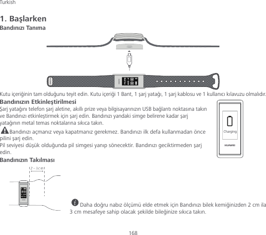 Turkish 168 1. Başlarken Bandınızı Tanıma  Kutu içeriğinin tam olduğunu teyit edin. Kutu içeriği 1 Bant, 1 şarj yatağı, 1 şarj kablosu ve 1 kullanıcı kılavuzu olmalıdır. Bandınızın Etkinleştirilmesi Şarj yatağını telefon şarj aletine, akıllı prize veya bilgisayarınızın USB bağlantı noktasına takın ve Bandınızı etkinleştirmek için şarj edin. Bandınızı yandaki simge belirene kadar şarj yatağının metal temas noktalarına sıkıca takın. Bandınızı açmanız veya kapatmanız gerekmez. Bandınızı ilk defa kullanmadan önce pilini şarj edin. Pil seviyesi düşük olduğunda pil simgesi yanıp sönecektir. Bandınızı geciktirmeden şarj edin. Bandınızın Takılması      Daha doğru nabız ölçümü elde etmek için Bandınızı bilek kemiğinizden 2 cm ila 3 cm mesafeye sahip olacak şekilde bileğinize sıkıca takın.  