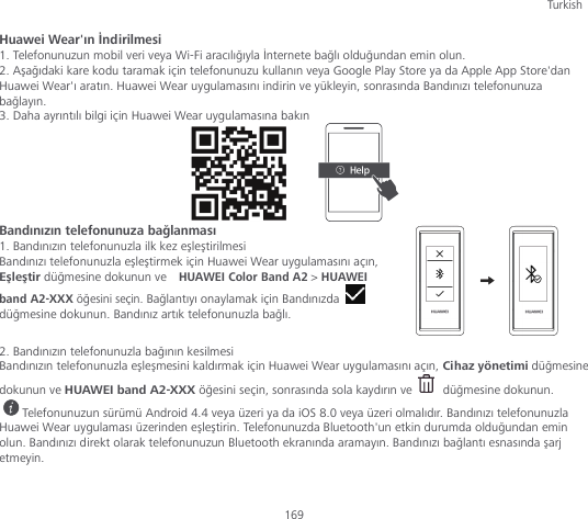 Turkish 169 Huawei Wear&apos;ın İndirilmesi 1. Telefonunuzun mobil veri veya Wi-Fi aracılığıyla İnternete bağlı olduğundan emin olun. 2. Aşağıdaki kare kodu taramak için telefonunuzu kullanın veya Google Play Store ya da Apple App Store&apos;dan Huawei Wear&apos;ı aratın. Huawei Wear uygulamasını indirin ve yükleyin, sonrasında Bandınızı telefonunuza bağlayın. 3. Daha ayrıntılı bilgi için Huawei Wear uygulamasına bakın        Bandınızın telefonunuza bağlanması 1. Bandınızın telefonunuzla ilk kez eşleştirilmesi Bandınızı telefonunuzla eşleştirmek için Huawei Wear uygulamasını açın, Eşleştir düğmesine dokunun ve  HUAWEI Color Band A2 &gt; HUAWEI band A2-XXX öğesini seçin. Bağlantıyı onaylamak için Bandınızda   düğmesine dokunun. Bandınız artık telefonunuzla bağlı.  2. Bandınızın telefonunuzla bağının kesilmesi Bandınızın telefonunuzla eşleşmesini kaldırmak için Huawei Wear uygulamasını açın, Cihaz yönetimi düğmesine dokunun ve HUAWEI band A2-XXX öğesini seçin, sonrasında sola kaydırın ve   düğmesine dokunun. Telefonunuzun sürümü Android 4.4 veya üzeri ya da iOS 8.0 veya üzeri olmalıdır. Bandınızı telefonunuzla Huawei Wear uygulaması üzerinden eşleştirin. Telefonunuzda Bluetooth&apos;un etkin durumda olduğundan emin olun. Bandınızı direkt olarak telefonunuzun Bluetooth ekranında aramayın. Bandınızı bağlantı esnasında şarj etmeyin.  
