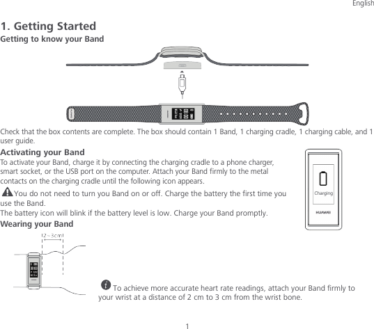 English 1 1. Getting Started Getting to know your Band  Check that the box contents are complete. The box should contain 1 Band, 1 charging cradle, 1 charging cable, and 1 user guide. Activating your Band To activate your Band, charge it by connecting the charging cradle to a phone charger, smart socket, or the USB port on the computer. Attach your Band firmly to the metal contacts on the charging cradle until the following icon appears. You do not need to turn you Band on or off. Charge the battery the first time you use the Band. The battery icon will blink if the battery level is low. Charge your Band promptly. Wearing your Band      To achieve more accurate heart rate readings, attach your Band firmly to your wrist at a distance of 2 cm to 3 cm from the wrist bone. 