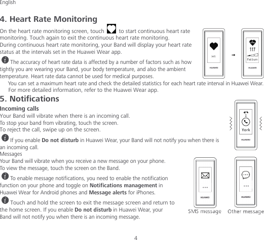 English  4 4. Heart Rate Monitoring On the heart rate monitoring screen, touch   to start continuous heart rate monitoring. Touch again to exit the continuous heart rate monitoring. During continuous heart rate monitoring, your Band will display your heart rate status at the intervals set in the Huawei Wear app. The accuracy of heart rate data is affected by a number of factors such as how tightly you are wearing your Band, your body temperature, and also the ambient temperature. Heart rate data cannot be used for medical purposes. You can set a maximum heart rate and check the detailed statistics for each heart rate interval in Huawei Wear. For more detailed information, refer to the Huawei Wear app. 5. Notifications Incoming calls Your Band will vibrate when there is an incoming call. To stop your band from vibrating, touch the screen. To reject the call, swipe up on the screen. If you enable Do not disturb in Huawei Wear, your Band will not notify you when there is an incoming call. Messages Your Band will vibrate when you receive a new message on your phone. To view the message, touch the screen on the Band. To enable message notifications, you need to enable the notification function on your phone and toggle on Notifications management in Huawei Wear for Android phones and Message alerts for iPhones. Touch and hold the screen to exit the message screen and return to the home screen. If you enable Do not disturb in Huawei Wear, your Band will not notify you when there is an incoming message. 