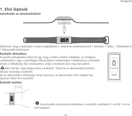 Hungarian  61 1. Első lépések Ismerkedés az okoskarkötővel  Ellenőrizze, hogy a dobozban minden megtalálható-e. doboznak tartalmaznia kell 1 karkötőt, 1 töltőt, 1 töltőkábelt és 1 felhasználói kézikönyvet. Karkötő aktiválása A karkötő aktiválásához töltse fel úgy, hogy a töltőt a telefon töltőjéhez, az intelligens csatlakozóhoz vagy a számítógép USB portjához csatlakoztatja. Csatlakoztassa a karkötőt erősen a töltőállvány fém érintkezőihez, amíg a következő ikon meg nem jelenik. Nem kell be- vagy kikapcsolnia a karkötőt. Töltse fel az akkumulátort,amikor először használja a karkötőt. Ha az akkumulátor töltöttségi szintje alacsony, az akkumulátor ikon villogni fog. Gyorsan töltse fel a karkötőt Karkötő viselése      A pontosabb pulzusmérés érdekében a karkötőt csuklójától 2 cm-től 3 cm-re kell rögzíteni. 
