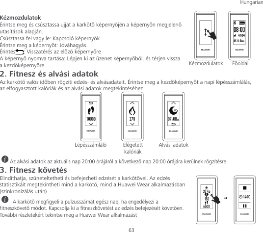 Hungarian  63 Kézmozdulatok Érintse meg és csúsztassa ujját a karkötő képernyőjén a képernyőn megjelenő utasítások alapján. Csúsztassa fel vagy le: Kapcsoló képernyők. Érintse meg a képernyőt: Jóváhagyás. Érintés : Visszatérés az előző képernyőre A képernyő nyomva tartása: Lépjen ki az üzenet képernyőből, és térjen vissza a kezdőképernyőre. 2. Fitnesz és alvási adatok Az karkötő valós időben rögzíti edzés- és alvásadatait. Érintse meg a kezdőképernyőt a napi lépésszámlálás, az elfogyasztott kalóriák és az alvási adatok megtekintéséhez.   Az alvási adatok az aktuális nap 20:00 órájáról a következő nap 20:00 órájára kerülnek rögzítésre. 3. Fitnesz követés Elindíthatja, szüneteltetheti és befejezheti edzését a karkötővel. Az edzés statisztikáit megtekintheti mind a karkötő, mind a Huawei Wear alkalmazásban (szinkronizálás után).  A karkötő megfigyeli a pulzusszámát egész nap, ha engedélyezi a fitneszkövető módot. Kapcsolja ki a fitneszkövetést az edzés befejezését követően. További részletekért tekintse meg a Huawei Wear alkalmazást Kézmozdulatok Főoldal Lépésszámláló Elégetett kalóriák Alvási adatok 