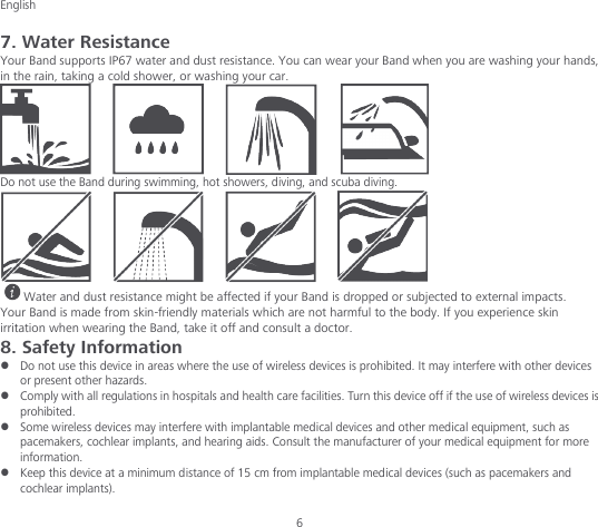 English  6 7. Water Resistance Your Band supports IP67 water and dust resistance. You can wear your Band when you are washing your hands, in the rain, taking a cold shower, or washing your car.  Do not use the Band during swimming, hot showers, diving, and scuba diving.  Water and dust resistance might be affected if your Band is dropped or subjected to external impacts. Your Band is made from skin-friendly materials which are not harmful to the body. If you experience skin irritation when wearing the Band, take it off and consult a doctor. 8. Safety Information  Do not use this device in areas where the use of wireless devices is prohibited. It may interfere with other devices or present other hazards.  Comply with all regulations in hospitals and health care facilities. Turn this device off if the use of wireless devices is prohibited.  Some wireless devices may interfere with implantable medical devices and other medical equipment, such as pacemakers, cochlear implants, and hearing aids. Consult the manufacturer of your medical equipment for more information.  Keep this device at a minimum distance of 15 cm from implantable medical devices (such as pacemakers and cochlear implants). 