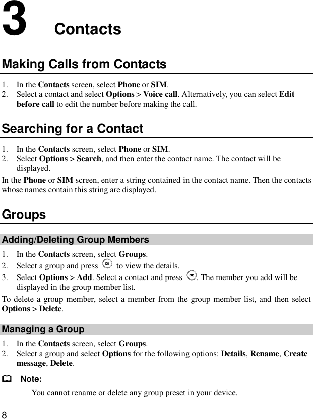  8 3  Contacts Making Calls from Contacts 1. In the Contacts screen, select Phone or SIM. 2. Select a contact and select Options &gt; Voice call. Alternatively, you can select Edit before call to edit the number before making the call. Searching for a Contact 1. In the Contacts screen, select Phone or SIM. 2. Select Options &gt; Search, and then enter the contact name. The contact will be displayed. In the Phone or SIM screen, enter a string contained in the contact name. Then the contacts whose names contain this string are displayed. Groups Adding/Deleting Group Members 1. In the Contacts screen, select Groups. 2. Select a group and press    to view the details. 3. Select Options &gt; Add. Select a contact and press  . The member you add will be displayed in the group member list. To delete a group member, select a member from the group member list, and then select Options &gt; Delete. Managing a Group 1. In the Contacts screen, select Groups. 2. Select a group and select Options for the following options: Details, Rename, Create message, Delete.   Note: You cannot rename or delete any group preset in your device. 