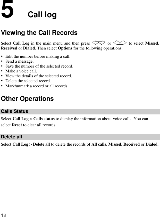  12 5  Call log Viewing the Call Records Select Call Log in the main menu and then press    or    to select Missed, Received or Dialed. Then select Options for the following operations.  Edit the number before making a call.  Send a message.  Save the number of the selected record.  Make a voice call.  View the details of the selected record.  Delete the selected record.  Mark/unmark a record or all records. Other Operations Calls Status Select Call Log &gt; Calls status to display the information about voice calls. You can select Reset to clear all records Delete all Select Call Log &gt; Delete all to delete the records of All calls, Missed, Received or Dialed.  