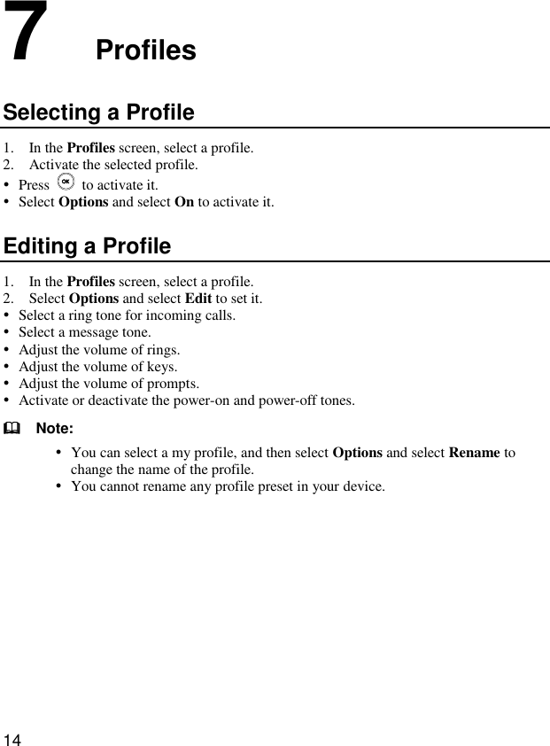  14 7  Profiles Selecting a Profile 1. In the Profiles screen, select a profile. 2. Activate the selected profile.  Press    to activate it.  Select Options and select On to activate it. Editing a Profile 1. In the Profiles screen, select a profile. 2. Select Options and select Edit to set it.  Select a ring tone for incoming calls.  Select a message tone.  Adjust the volume of rings.  Adjust the volume of keys.  Adjust the volume of prompts.  Activate or deactivate the power-on and power-off tones.   Note:  You can select a my profile, and then select Options and select Rename to change the name of the profile.  You cannot rename any profile preset in your device.  