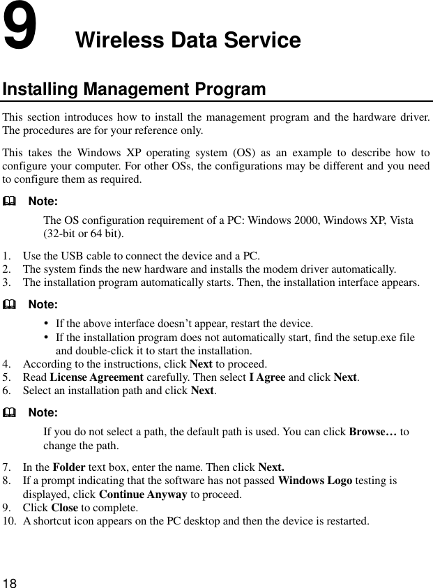  18 9  Wireless Data Service Installing Management Program This section introduces how to install the management program and the hardware  driver. The procedures are for your reference only. This  takes  the  Windows  XP  operating  system  (OS)  as  an  example  to  describe  how  to configure your computer. For other OSs, the configurations may be different and you need to configure them as required.   Note: The OS configuration requirement of a PC: Windows 2000, Windows XP, Vista (32-bit or 64 bit). 1. Use the USB cable to connect the device and a PC. 2. The system finds the new hardware and installs the modem driver automatically. 3. The installation program automatically starts. Then, the installation interface appears.   Note:  If the above interface doesn’t appear, restart the device.  If the installation program does not automatically start, find the setup.exe file and double-click it to start the installation. 4. According to the instructions, click Next to proceed. 5. Read License Agreement carefully. Then select I Agree and click Next. 6. Select an installation path and click Next.   Note: If you do not select a path, the default path is used. You can click Browse… to change the path. 7. In the Folder text box, enter the name. Then click Next. 8. If a prompt indicating that the software has not passed Windows Logo testing is displayed, click Continue Anyway to proceed. 9. Click Close to complete. 10. A shortcut icon appears on the PC desktop and then the device is restarted. 