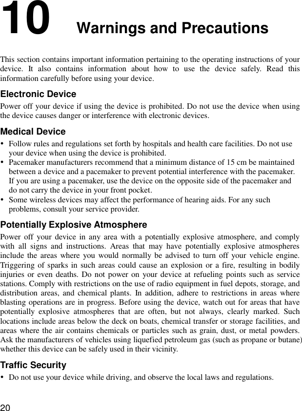  20 10  Warnings and Precautions This section contains important information pertaining to the operating instructions of your device.  It  also  contains  information  about  how  to  use  the  device  safely.  Read  this information carefully before using your device. Electronic Device Power off your device if using the device is prohibited. Do not use the device when using the device causes danger or interference with electronic devices. Medical Device  Follow rules and regulations set forth by hospitals and health care facilities. Do not use your device when using the device is prohibited.  Pacemaker manufacturers recommend that a minimum distance of 15 cm be maintained between a device and a pacemaker to prevent potential interference with the pacemaker. If you are using a pacemaker, use the device on the opposite side of the pacemaker and do not carry the device in your front pocket.  Some wireless devices may affect the performance of hearing aids. For any such problems, consult your service provider. Potentially Explosive Atmosphere Power off  your device in  any area with  a potentially  explosive atmosphere,  and  comply with  all  signs  and  instructions.  Areas  that  may  have  potentially  explosive  atmospheres include the areas where you would normally be advised to turn off your vehicle engine. Triggering of sparks in such areas could cause an explosion or a  fire, resulting in bodily injuries or even deaths. Do not power on  your device at refueling points such as service stations. Comply with restrictions on the use of radio equipment in fuel depots, storage, and distribution areas, and chemical plants.  In addition, adhere to  restrictions  in areas where blasting operations are in progress. Before using the device, watch out for areas that have potentially  explosive  atmospheres  that  are  often,  but  not  always,  clearly  marked.  Such locations include areas below the deck on boats, chemical transfer or storage facilities, and areas where the air contains chemicals or particles such as grain, dust, or metal powders. Ask the manufacturers of vehicles using liquefied petroleum gas (such as propane or butane) whether this device can be safely used in their vicinity. Traffic Security  Do not use your device while driving, and observe the local laws and regulations. 