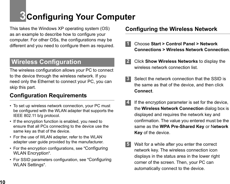 103Configuring Your ComputerThis takes the Windows XP operating system (OS) as an example to describe how to configure your computer. For other OSs, the configurations may be different and you need to configure them as required. Wireless ConfigurationThe wireless configuration allows your PC to connect to the device through the wireless network. If you need only the Ethernet to connect your PC, you can skip this part.Configuration Requirements• To set up wireless network connection, your PC must be configured with the WLAN adapter that supports the IEEE 802.11 b/g protocol.• If the encryption function is enabled, you need to ensure that all PCs connecting to the device use the same key as that of the device.• For the use of WLAN adapter, refer to the WLAN adapter user guide provided by the manufacturer.• For the encryption configurations, see &quot;Configuring WLAN Encryption&quot;.• For SSID parameters configuration, see &quot;Configuring WLAN Settings&quot;.Configuring the Wireless Network  1Choose Start &gt; Control Panel &gt; Network Connections &gt; Wireless Network Connection. 2Click Show Wireless Networks to display the wireless network connection list. 3Select the network connection that the SSID is the same as that of the device, and then click Connect. 4If the encryption parameter is set for the device, the Wireless Network Connection dialog box is displayed and requires the network key and confirmation. The value you entered must be the same as the WPA Pre-Shared Key or Network Key of the device. 5Wait for a while after you enter the correct network key. The wireless connection icon displays in the status area in the lower right corner of the screen. Then, your PC can automatically connect to the device.