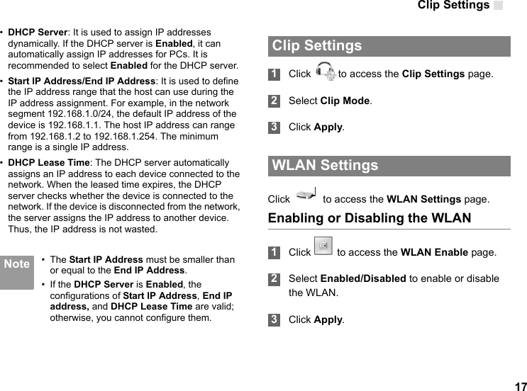 Clip Settings 17•DHCP Server: It is used to assign IP addresses dynamically. If the DHCP server is Enabled, it can automatically assign IP addresses for PCs. It is recommended to select Enabled for the DHCP server.•Start IP Address/End IP Address: It is used to define the IP address range that the host can use during the IP address assignment. For example, in the network segment 192.168.1.0/24, the default IP address of the device is 192.168.1.1. The host IP address can range from 192.168.1.2 to 192.168.1.254. The minimum range is a single IP address.•DHCP Lease Time: The DHCP server automatically assigns an IP address to each device connected to the network. When the leased time expires, the DHCP server checks whether the device is connected to the network. If the device is disconnected from the network, the server assigns the IP address to another device. Thus, the IP address is not wasted. Note • The Start IP Address must be smaller than or equal to the End IP Address.• If the DHCP Server is Enabled, the configurations of Start IP Address, End IP address, and DHCP Lease Time are valid; otherwise, you cannot configure them.  Clip Settings 1Click  to access the Clip Settings page. 2Select Clip Mode. 3Click Apply. WLAN SettingsClick    to access the WLAN Settings page.Enabling or Disabling the WLAN 1Click  to access the WLAN Enable page.   2Select Enabled/Disabled to enable or disable the WLAN. 3Click Apply.