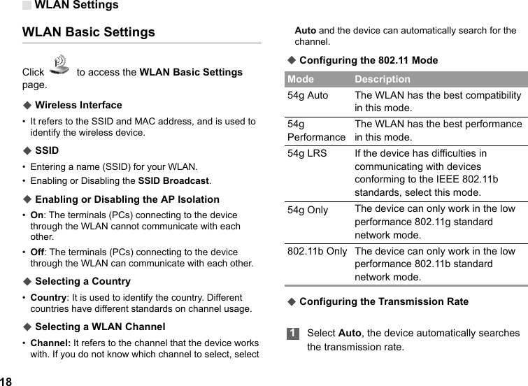 WLAN Settings18WLAN Basic SettingsClick    to access the WLAN Basic Settings page.◆ Wireless Interface• It refers to the SSID and MAC address, and is used to identify the wireless device.◆ SSID• Entering a name (SSID) for your WLAN.• Enabling or Disabling the SSID Broadcast.◆ Enabling or Disabling the AP Isolation•On: The terminals (PCs) connecting to the device through the WLAN cannot communicate with each other.•Off: The terminals (PCs) connecting to the device through the WLAN can communicate with each other.◆ Selecting a Country•Country: It is used to identify the country. Different countries have different standards on channel usage.◆ Selecting a WLAN Channel•Channel: It refers to the channel that the device works with. If you do not know which channel to select, select Auto and the device can automatically search for the channel.◆ Configuring the 802.11 Mode◆ Configuring the Transmission Rate 1Select Auto, the device automatically searches the transmission rate.Mode Description54g Auto The WLAN has the best compatibility in this mode.54g PerformanceThe WLAN has the best performance in this mode.54g LRS If the device has difficulties in communicating with devices conforming to the IEEE 802.11b standards, select this mode.54g Only The device can only work in the low performance 802.11g standard network mode.802.11b Only The device can only work in the low performance 802.11b standard network mode.