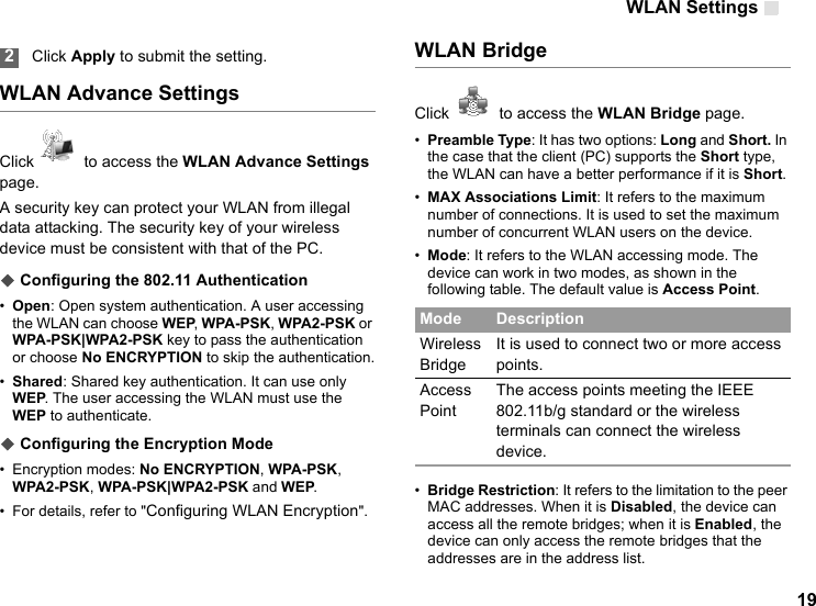 WLAN Settings 19 2Click Apply to submit the setting.WLAN Advance SettingsClick    to access the WLAN Advance Settings page.A security key can protect your WLAN from illegal data attacking. The security key of your wireless device must be consistent with that of the PC.◆ Configuring the 802.11 Authentication•Open: Open system authentication. A user accessing the WLAN can choose WEP, WPA-PSK, WPA2-PSK or WPA-PSK|WPA2-PSK key to pass the authentication or choose No ENCRYPTION to skip the authentication.•Shared: Shared key authentication. It can use only WEP. The user accessing the WLAN must use the WEP to authenticate.◆ Configuring the Encryption Mode• Encryption modes: No ENCRYPTION, WPA-PSK, WPA2-PSK, WPA-PSK|WPA2-PSK and WEP. • For details, refer to &quot;Configuring WLAN Encryption&quot;.WLAN BridgeClick    to access the WLAN Bridge page.•Preamble Type: It has two options: Long and Short. In the case that the client (PC) supports the Short type, the WLAN can have a better performance if it is Short.•MAX Associations Limit: It refers to the maximum number of connections. It is used to set the maximum number of concurrent WLAN users on the device.•Mode: It refers to the WLAN accessing mode. The device can work in two modes, as shown in the following table. The default value is Access Point.•Bridge Restriction: It refers to the limitation to the peer MAC addresses. When it is Disabled, the device can access all the remote bridges; when it is Enabled, the device can only access the remote bridges that the addresses are in the address list.Mode DescriptionWireless BridgeIt is used to connect two or more access points.Access PointThe access points meeting the IEEE 802.11b/g standard or the wireless terminals can connect the wireless device.