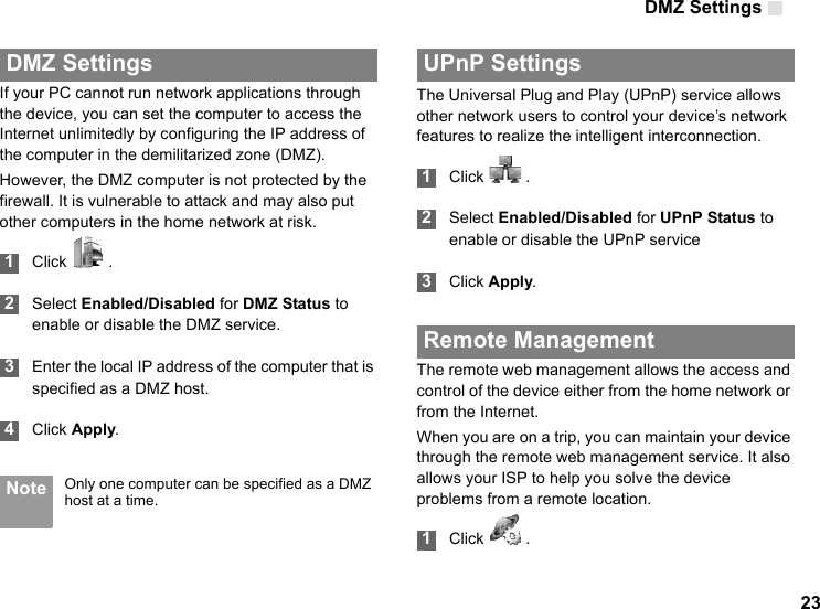 DMZ Settings 23 DMZ SettingsIf your PC cannot run network applications through the device, you can set the computer to access the Internet unlimitedly by configuring the IP address of the computer in the demilitarized zone (DMZ).However, the DMZ computer is not protected by the firewall. It is vulnerable to attack and may also put other computers in the home network at risk. 1Click   . 2Select Enabled/Disabled for DMZ Status to enable or disable the DMZ service. 3Enter the local IP address of the computer that is specified as a DMZ host. 4Click Apply. Note Only one computer can be specified as a DMZ host at a time. UPnP SettingsThe Universal Plug and Play (UPnP) service allows other network users to control your device’s network features to realize the intelligent interconnection. 1Click   . 2Select Enabled/Disabled for UPnP Status to enable or disable the UPnP service 3Click Apply. Remote ManagementThe remote web management allows the access and control of the device either from the home network or from the Internet.When you are on a trip, you can maintain your device through the remote web management service. It also allows your ISP to help you solve the device problems from a remote location. 1Click   .