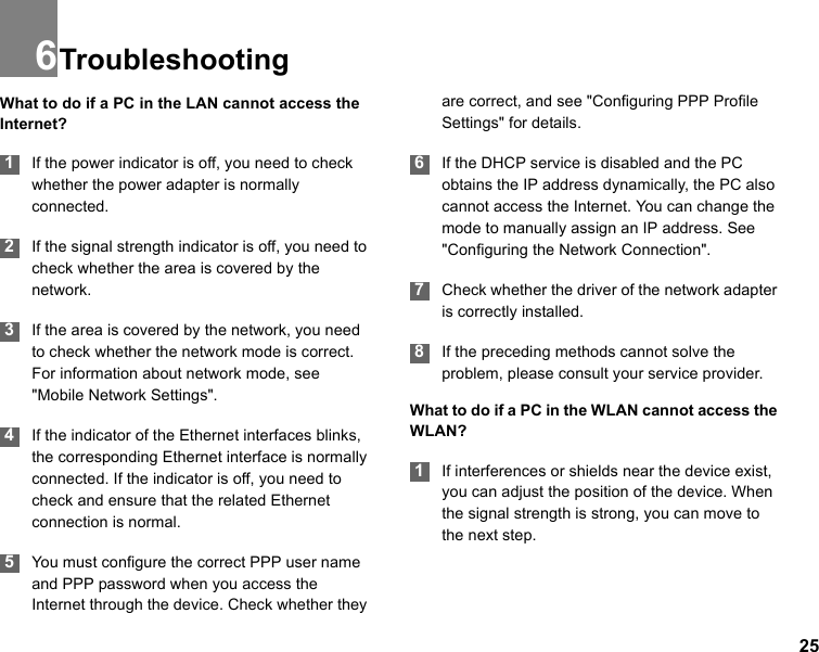 256TroubleshootingWhat to do if a PC in the LAN cannot access the Internet? 1If the power indicator is off, you need to check whether the power adapter is normally connected. 2If the signal strength indicator is off, you need to check whether the area is covered by the network. 3If the area is covered by the network, you need to check whether the network mode is correct. For information about network mode, see &quot;Mobile Network Settings&quot;.  4If the indicator of the Ethernet interfaces blinks, the corresponding Ethernet interface is normally connected. If the indicator is off, you need to check and ensure that the related Ethernet connection is normal. 5You must configure the correct PPP user name and PPP password when you access the Internet through the device. Check whether they are correct, and see &quot;Configuring PPP Profile Settings&quot; for details. 6If the DHCP service is disabled and the PC obtains the IP address dynamically, the PC also cannot access the Internet. You can change the mode to manually assign an IP address. See &quot;Configuring the Network Connection&quot;.  7Check whether the driver of the network adapter is correctly installed. 8If the preceding methods cannot solve the problem, please consult your service provider.What to do if a PC in the WLAN cannot access the WLAN? 1If interferences or shields near the device exist, you can adjust the position of the device. When the signal strength is strong, you can move to the next step.