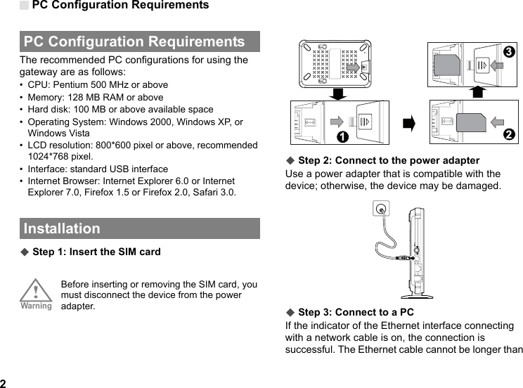 PC Configuration Requirements2 PC Configuration RequirementsThe recommended PC configurations for using the gateway are as follows:• CPU: Pentium 500 MHz or above• Memory: 128 MB RAM or above• Hard disk: 100 MB or above available space• Operating System: Windows 2000, Windows XP, or Windows Vista• LCD resolution: 800*600 pixel or above, recommended 1024*768 pixel.• Interface: standard USB interface• Internet Browser: Internet Explorer 6.0 or Internet Explorer 7.0, Firefox 1.5 or Firefox 2.0, Safari 3.0. Installation◆ Step 1: Insert the SIM card!Warning Before inserting or removing the SIM card, you must disconnect the device from the power adapter.◆ Step 2: Connect to the power adapterUse a power adapter that is compatible with the device; otherwise, the device may be damaged.◆ Step 3: Connect to a PCIf the indicator of the Ethernet interface connecting with a network cable is on, the connection is successful. The Ethernet cable cannot be longer than 123