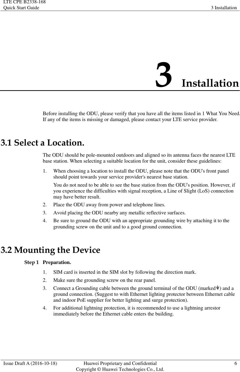LTE CPE B2338-168   Quick Start Guide 3 Installation  Issue Draft A (2016-10-18) Huawei Proprietary and Confidential                                     Copyright ©  Huawei Technologies Co., Ltd. 6  3 Installation Before installing the ODU, please verify that you have all the items listed in 1 What You Need. If any of the items is missing or damaged, please contact your LTE service provider. 3.1 Select a Location. The ODU should be pole-mounted outdoors and aligned so its antenna faces the nearest LTE base station. When selecting a suitable location for the unit, consider these guidelines: 1. When choosing a location to install the ODU, please note that the ODU&apos;s front panel should point towards your service provider&apos;s nearest base station. You do not need to be able to see the base station from the ODU&apos;s position. However, if you experience the difficulties with signal reception, a Line of Slight (LoS) connection may have better result. 2. Place the ODU away from power and telephone lines. 3. Avoid placing the ODU nearby any metallic reflective surfaces. 4. Be sure to ground the ODU with an appropriate grounding wire by attaching it to the grounding screw on the unit and to a good ground connection. 3.2 Mounting the Device Step 1 Preparation. 1. SIM card is inserted in the SIM slot by following the direction mark. 2. Make sure the grounding screw on the rear panel. 3. Connect a Grounding cable between the ground terminal of the ODU (marked ) and a ground connection. (Suggest to with Ethernet lighting protector between Ethernet cable and indoor PoE supplier for better lighting and surge protection). 4. For additional lightning protection, it is recommended to use a lightning arrestor immediately before the Ethernet cable enters the building. 