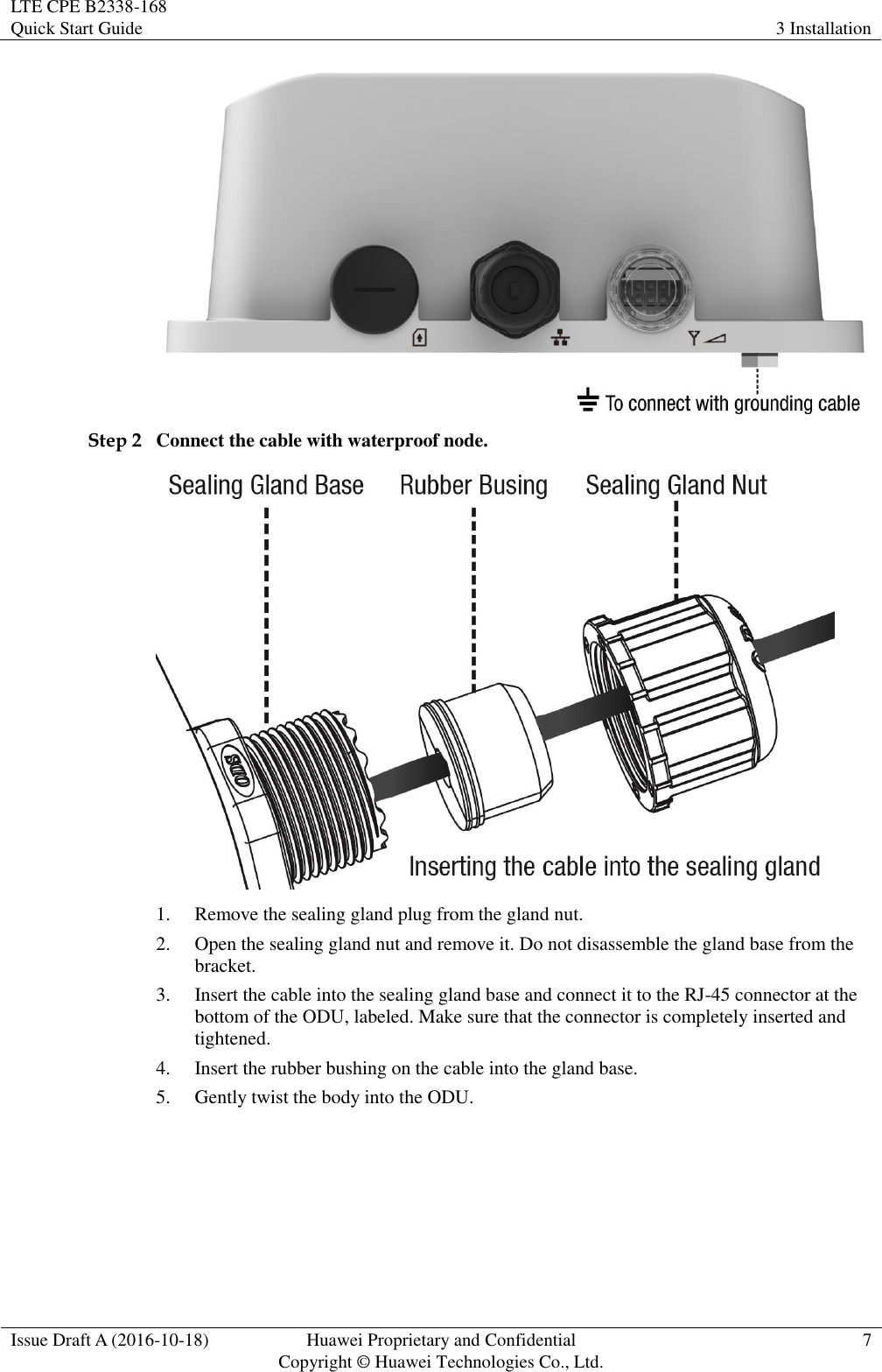 LTE CPE B2338-168   Quick Start Guide 3 Installation  Issue Draft A (2016-10-18) Huawei Proprietary and Confidential                                     Copyright ©  Huawei Technologies Co., Ltd. 7   Step 2 Connect the cable with waterproof node.  1. Remove the sealing gland plug from the gland nut. 2. Open the sealing gland nut and remove it. Do not disassemble the gland base from the bracket. 3. Insert the cable into the sealing gland base and connect it to the RJ-45 connector at the bottom of the ODU, labeled. Make sure that the connector is completely inserted and tightened. 4. Insert the rubber bushing on the cable into the gland base. 5. Gently twist the body into the ODU. 