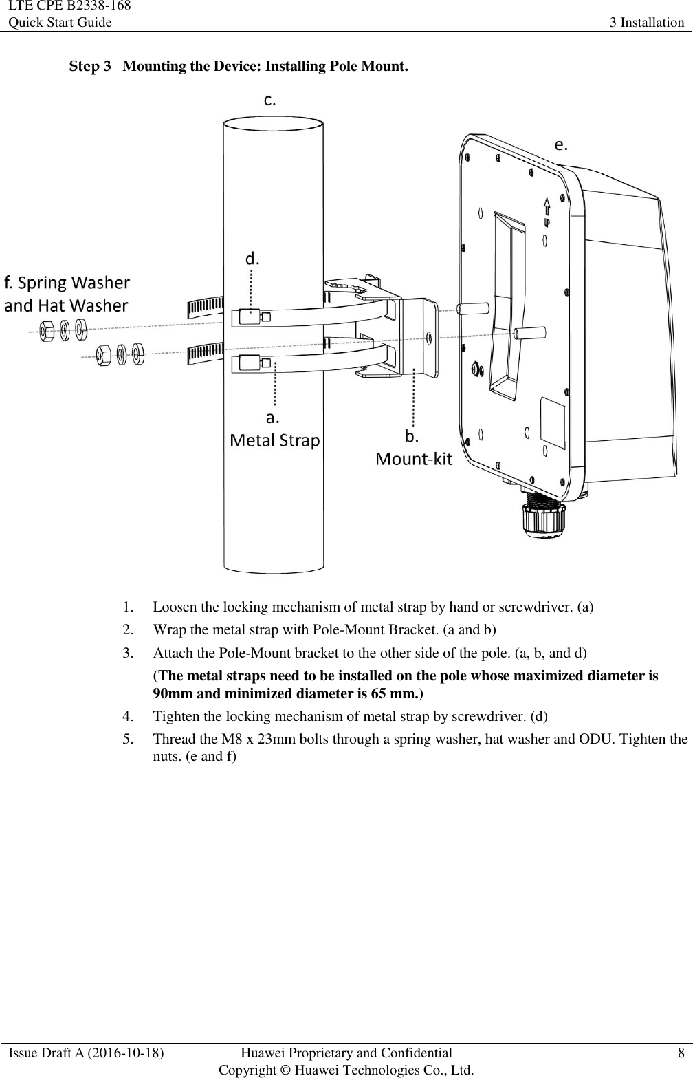 LTE CPE B2338-168   Quick Start Guide 3 Installation  Issue Draft A (2016-10-18) Huawei Proprietary and Confidential                                     Copyright ©  Huawei Technologies Co., Ltd. 8  Step 3 Mounting the Device: Installing Pole Mount.  1. Loosen the locking mechanism of metal strap by hand or screwdriver. (a) 2. Wrap the metal strap with Pole-Mount Bracket. (a and b) 3. Attach the Pole-Mount bracket to the other side of the pole. (a, b, and d) (The metal straps need to be installed on the pole whose maximized diameter is 90mm and minimized diameter is 65 mm.)   4. Tighten the locking mechanism of metal strap by screwdriver. (d) 5. Thread the M8 x 23mm bolts through a spring washer, hat washer and ODU. Tighten the nuts. (e and f) 